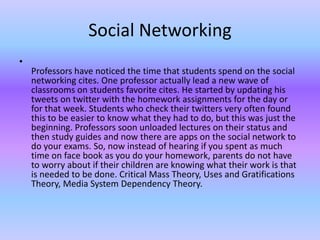 Social Networking
•
    Professors have noticed the time that students spend on the social
    networking cites. One professor actually lead a new wave of
    classrooms on students favorite cites. He started by updating his
    tweets on twitter with the homework assignments for the day or
    for that week. Students who check their twitters very often found
    this to be easier to know what they had to do, but this was just the
    beginning. Professors soon unloaded lectures on their status and
    then study guides and now there are apps on the social network to
    do your exams. So, now instead of hearing if you spent as much
    time on face book as you do your homework, parents do not have
    to worry about if their children are knowing what their work is that
    is needed to be done. Critical Mass Theory, Uses and Gratifications
    Theory, Media System Dependency Theory.
 