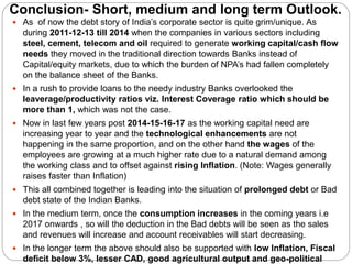 Conclusion- Short, medium and long term Outlook.
 As of now the debt story of India’s corporate sector is quite grim/unique. As
during 2011-12-13 till 2014 when the companies in various sectors including
steel, cement, telecom and oil required to generate working capital/cash flow
needs they moved in the traditional direction towards Banks instead of
Capital/equity markets, due to which the burden of NPA’s had fallen completely
on the balance sheet of the Banks.
 In a rush to provide loans to the needy industry Banks overlooked the
leaverage/productivity ratios viz. Interest Coverage ratio which should be
more than 1, which was not the case.
 Now in last few years post 2014-15-16-17 as the working capital need are
increasing year to year and the technological enhancements are not
happening in the same proportion, and on the other hand the wages of the
employees are growing at a much higher rate due to a natural demand among
the working class and to offset against rising Inflation. (Note: Wages generally
raises faster than Inflation)
 This all combined together is leading into the situation of prolonged debt or Bad
debt state of the Indian Banks.
 In the medium term, once the consumption increases in the coming years i.e
2017 onwards , so will the deduction in the Bad debts will be seen as the sales
and revenues will increase and account receivables will start decreasing.
 In the longer term the above should also be supported with low Inflation, Fiscal
deficit below 3%, lesser CAD, good agricultural output and geo-political
 