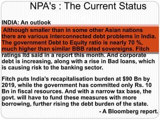 INDIA: An outlook
Although smaller than in some other Asian nations
there are various interconnected debt problems in India.
The government Debt to Equity ratio is nearly 70 %,
much higher than similar BBB rated sovereigns. Fitch
ratings ltd said in a report this month. And corporate
debt is increasing, along with a rise in Bad loans, which
is causing risk to the banking sector.
Fitch puts India’s recapitalisation burden at $90 Bn by
2019, while the government has committed only Rs. 10
Bn in fiscal resources. And with a narrow tax base, the
govt. will have to fund these measures with more
borrowing, further rising the debt burden of the state.
- A Bloomberg report.
NPA's : The Current Status
Story
 