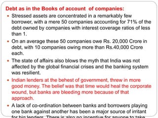Debt as in the Books of account of companies:
 Stressed assets are concentrated in a remarkably few
borrower, with a mere 50 companies accounting for 71% of the
debt owned by companies with interest coverage ratios of less
than 1.
 On an average these 50 companies owe Rs. 20,000 Crore in
debt, with 10 companies owing more than Rs.40,000 Crore
each.
 The state of affairs also blows the myth that India was not
affected by the global financial crises and the banking system
was resilient.
 Indian lenders at the behest of government, threw in more
good money. The belief was that time would heal the corporate
wound, but banks are bleeding more because of that
approach.
 A lack of co-ordination between banks and borrowers playing
one bank against another has been a major source of irritant
 