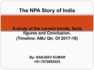 -A study of the current trends, facts,
figures and Conclusion.
(Timeline: AMJ Qtr. Of 2017-18)
-By- SANJEEV KUMAR
-+91-7070682025.
The NPA Story of India
 