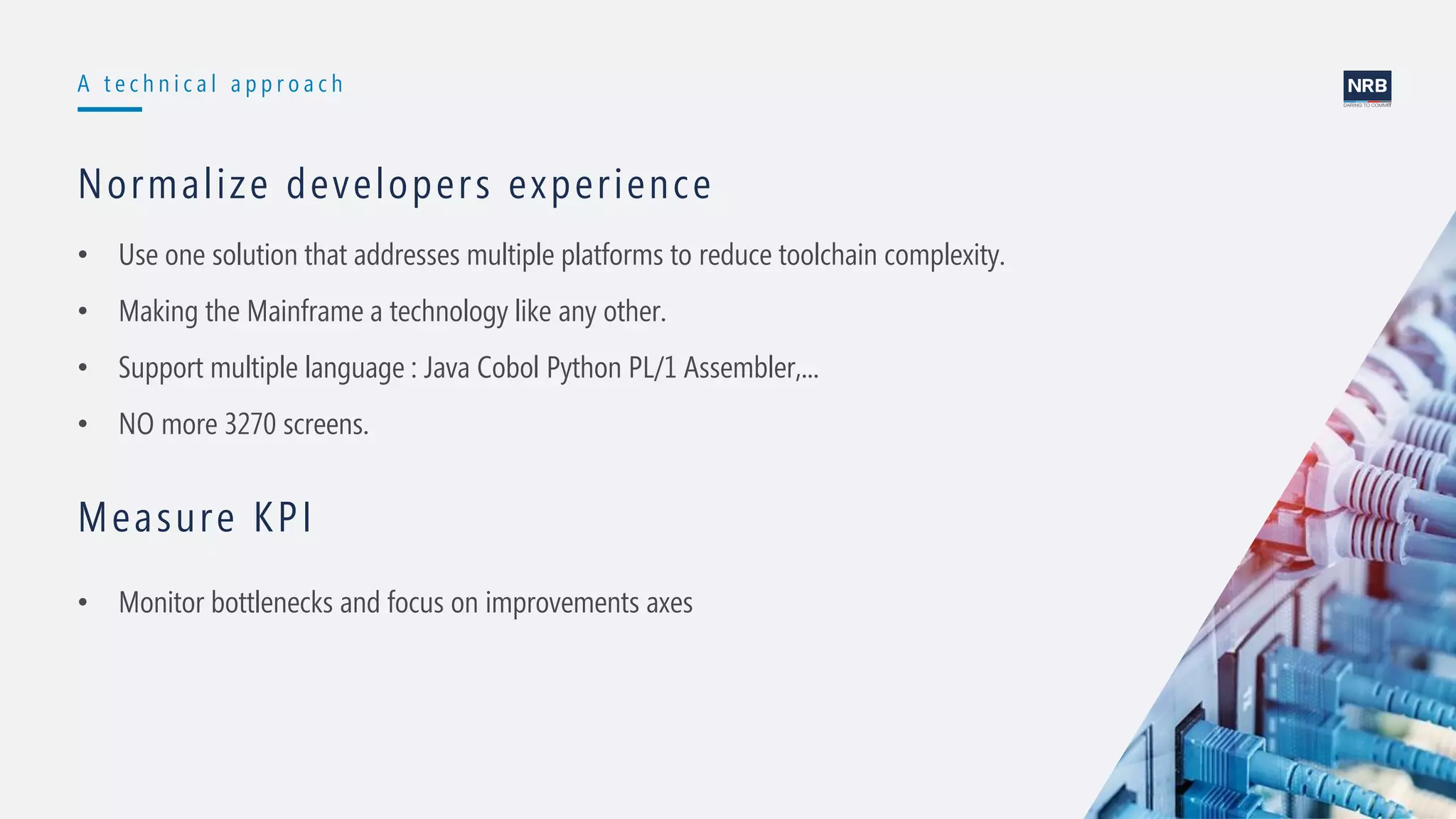 10
A t e c h n i c a l a p p r o a c h
Normalize developers experience
• Use one solution that addresses multiple platforms to reduce toolchain complexity.
• Making the Mainframe a technology like any other.
• Support multiple language : Java Cobol Python PL/1 Assembler,...
• NO more 3270 screens.
Measure KPI
• Monitor bottlenecks and focus on improvements axes
 