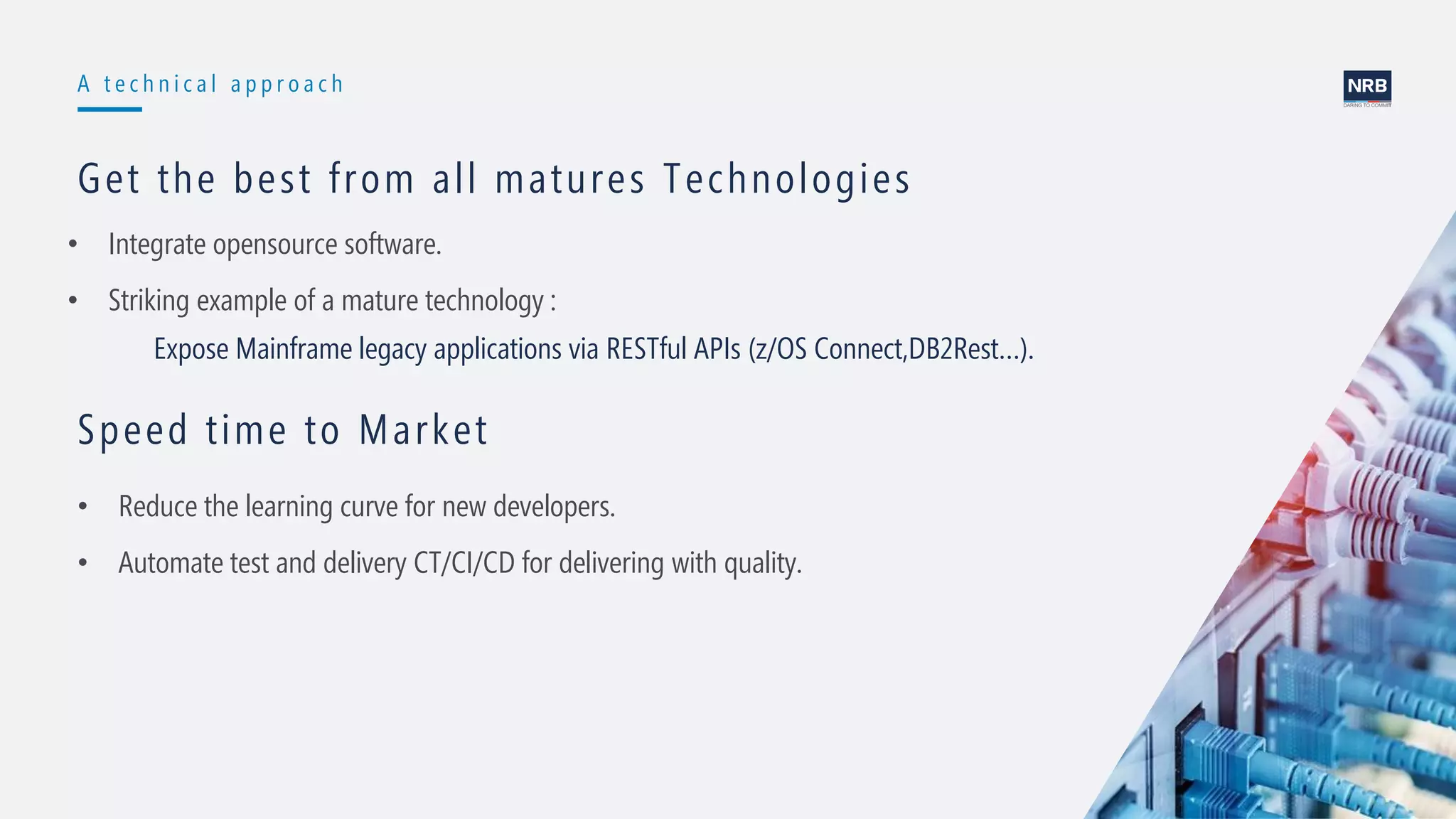 11
A t e c h n i c a l a p p r o a c h
Get the best from all matures Technologies
• Integrate opensource software.
• Striking example of a mature technology :
Expose Mainframe legacy applications via RESTful APIs (z/OS Connect,DB2Rest…).
Speed time to Market
• Reduce the learning curve for new developers.
• Automate test and delivery CT/CI/CD for delivering with quality.
 