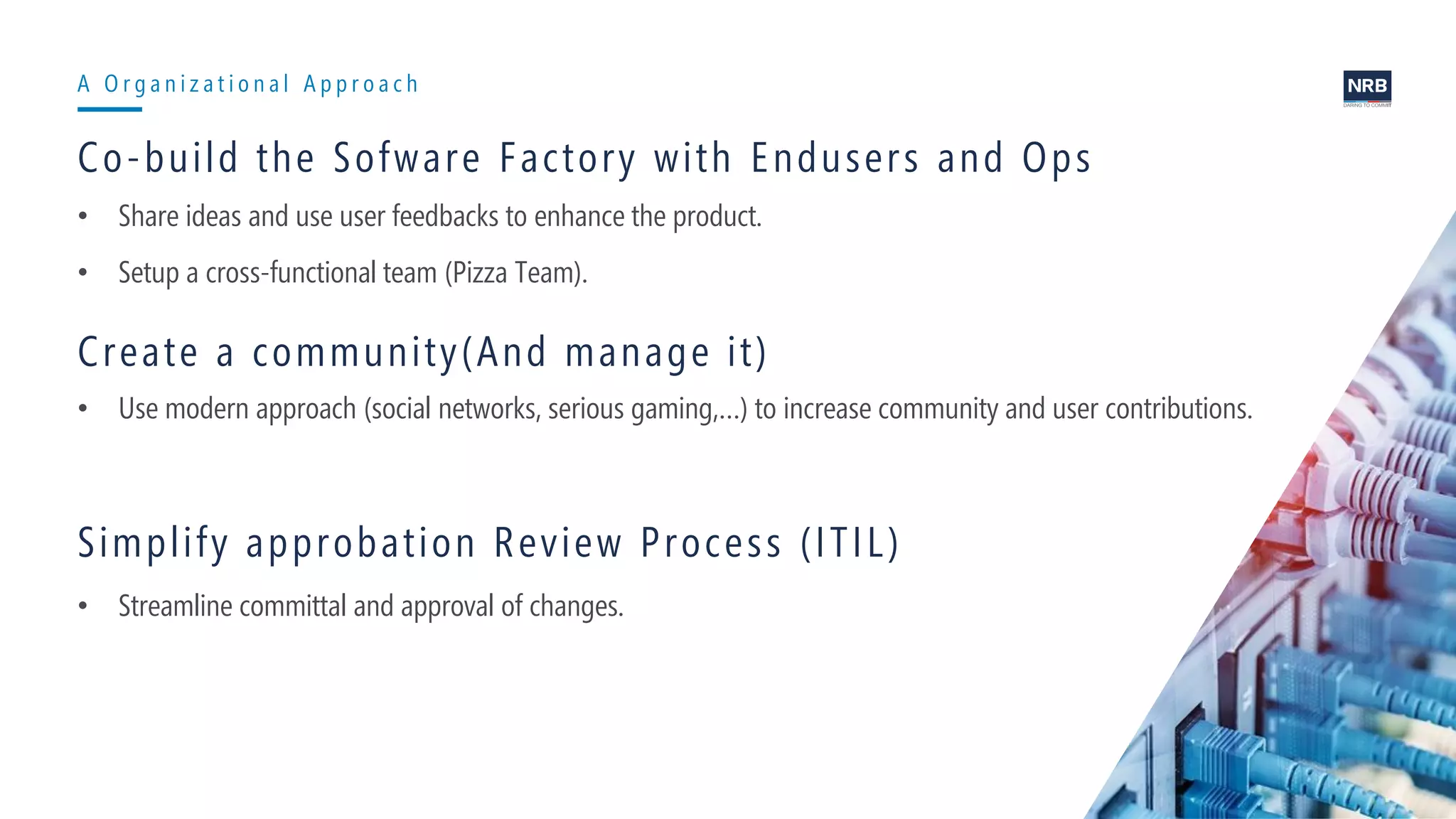 13
A O r g a n i z a t i o n a l A p p r o a c h
Co-build the Sofware Factory with Endusers and Ops
• Share ideas and use user feedbacks to enhance the product.
• Setup a cross-functional team (Pizza Team).
Create a community(And manage it)
• Use modern approach (social networks, serious gaming,…) to increase community and user contributions.
Simplify approbation Review Process (ITIL)
• Streamline committal and approval of changes.
 