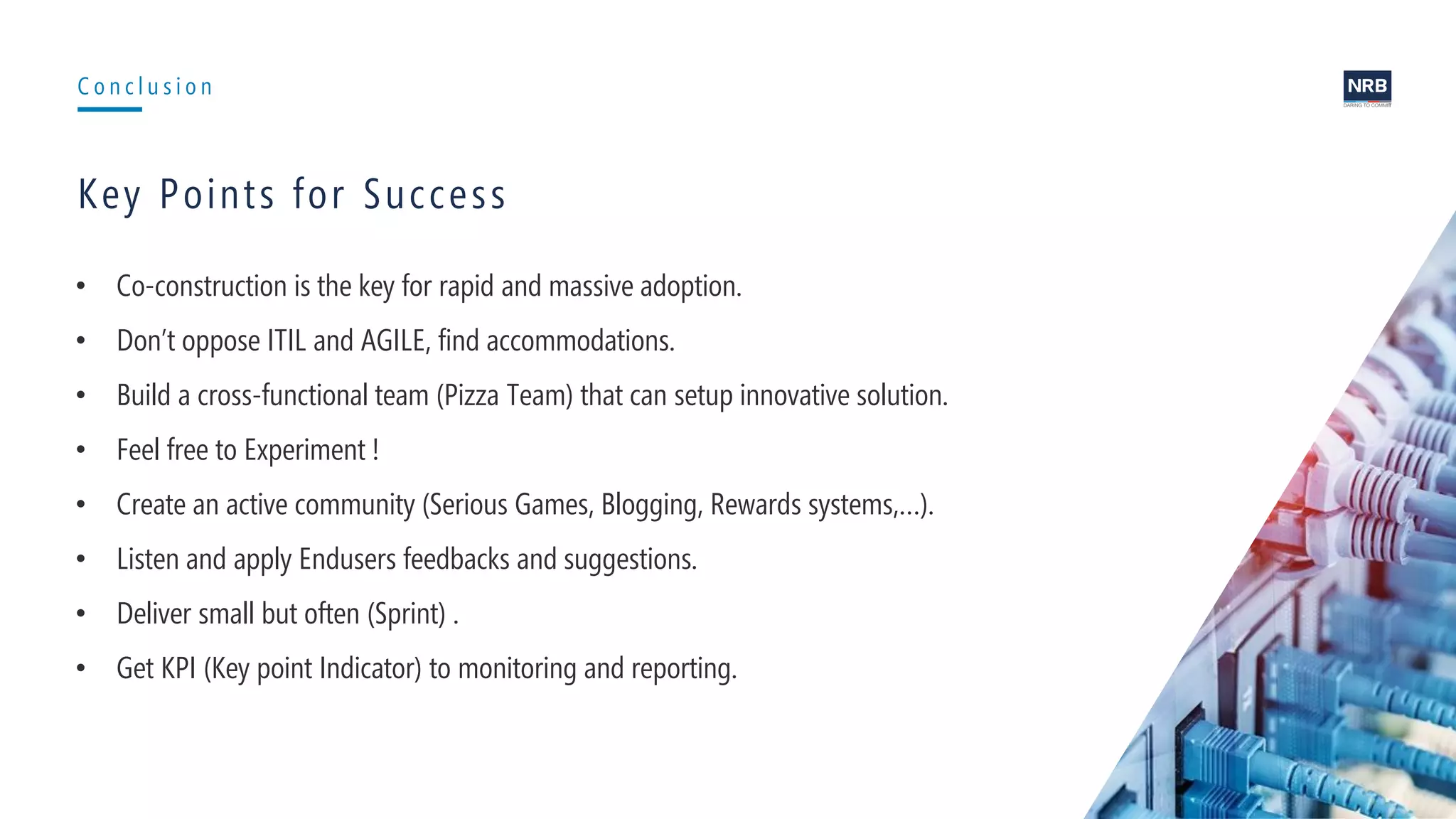14
C o n c l u s i o n
Key Points for Success
• Co-construction is the key for rapid and massive adoption.
• Don’t oppose ITIL and AGILE, find accommodations.
• Build a cross-functional team (Pizza Team) that can setup innovative solution.
• Feel free to Experiment !
• Create an active community (Serious Games, Blogging, Rewards systems,…).
• Listen and apply Endusers feedbacks and suggestions.
• Deliver small but often (Sprint) .
• Get KPI (Key point Indicator) to monitoring and reporting.
 