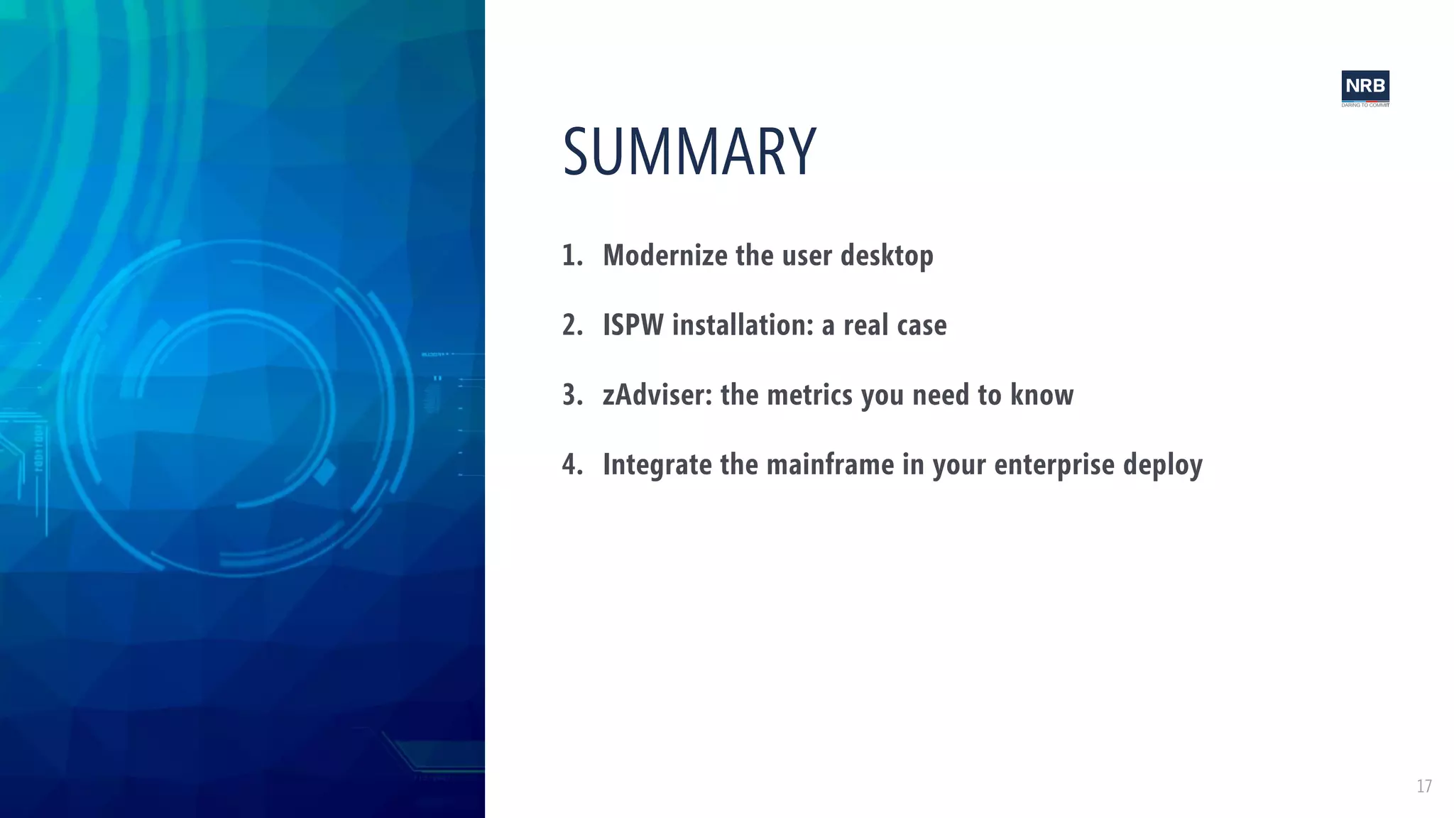 17
1. Modernize the user desktop
2. ISPW installation: a real case
3. zAdviser: the metrics you need to know
4. Integrate the mainframe in your enterprise deploy
SUMMARY
 