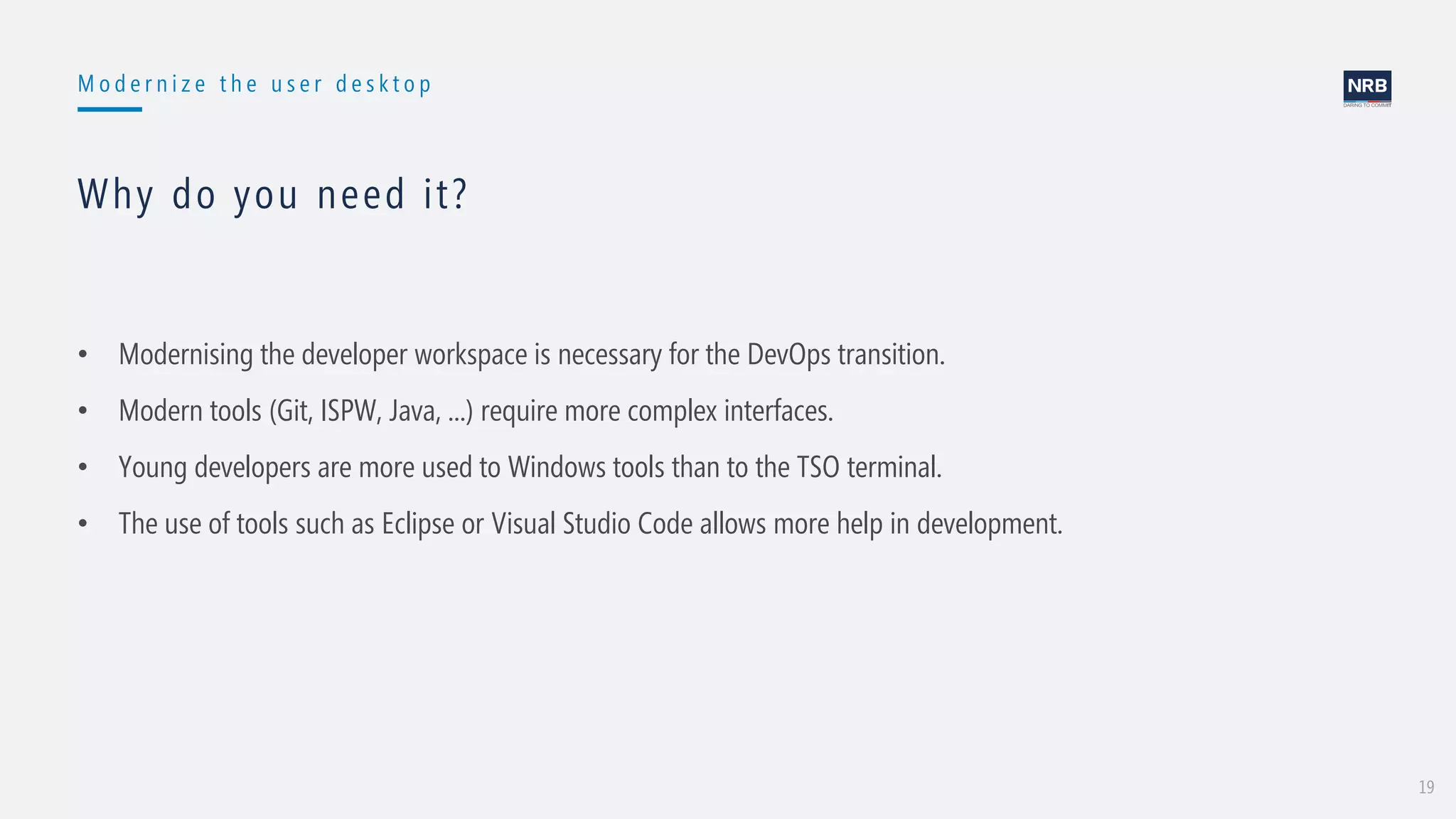 19
M o d e r n i z e t h e u s e r d e s k t o p
Why do you need it?
• Modernising the developer workspace is necessary for the DevOps transition.
• Modern tools (Git, ISPW, Java, ...) require more complex interfaces.
• Young developers are more used to Windows tools than to the TSO terminal.
• The use of tools such as Eclipse or Visual Studio Code allows more help in development.
 