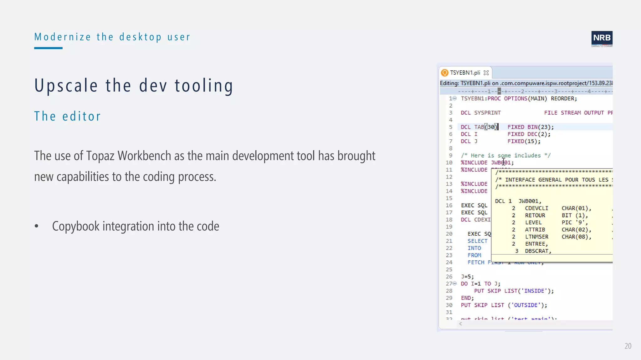 20
M o d e r n i z e t h e d e s k t o p u s e r
Th e edit or
Upscale the dev tooling
The use of Topaz Workbench as the main development tool has brought
new capabilities to the coding process.
• Copybook integration into the code
 
