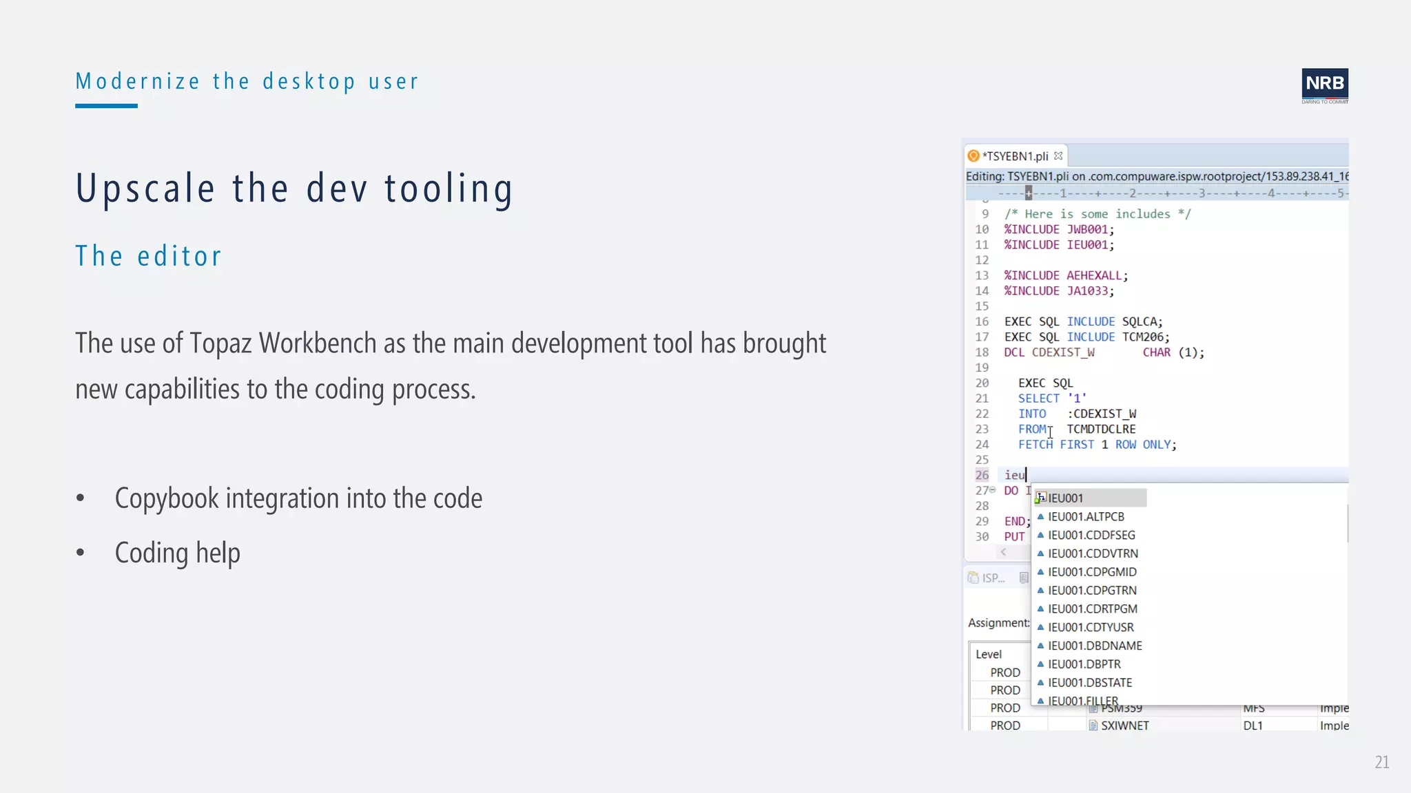 21
M o d e r n i z e t h e d e s k t o p u s e r
Th e edit or
Upscale the dev tooling
The use of Topaz Workbench as the main development tool has brought
new capabilities to the coding process.
• Copybook integration into the code
• Coding help
 