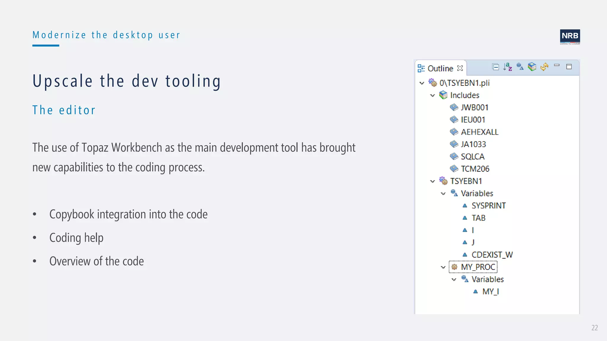 22
M o d e r n i z e t h e d e s k t o p u s e r
Th e edit or
Upscale the dev tooling
The use of Topaz Workbench as the main development tool has brought
new capabilities to the coding process.
• Copybook integration into the code
• Coding help
• Overview of the code
 