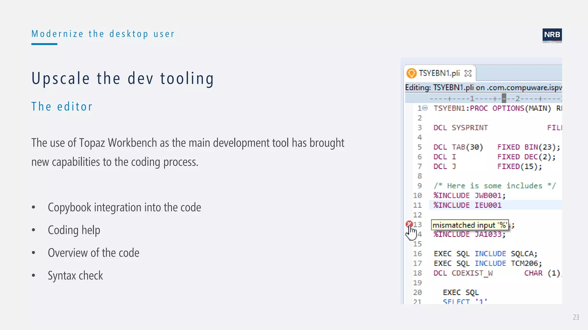 23
M o d e r n i z e t h e d e s k t o p u s e r
Th e edit or
Upscale the dev tooling
The use of Topaz Workbench as the main development tool has brought
new capabilities to the coding process.
• Copybook integration into the code
• Coding help
• Overview of the code
• Syntax check
 