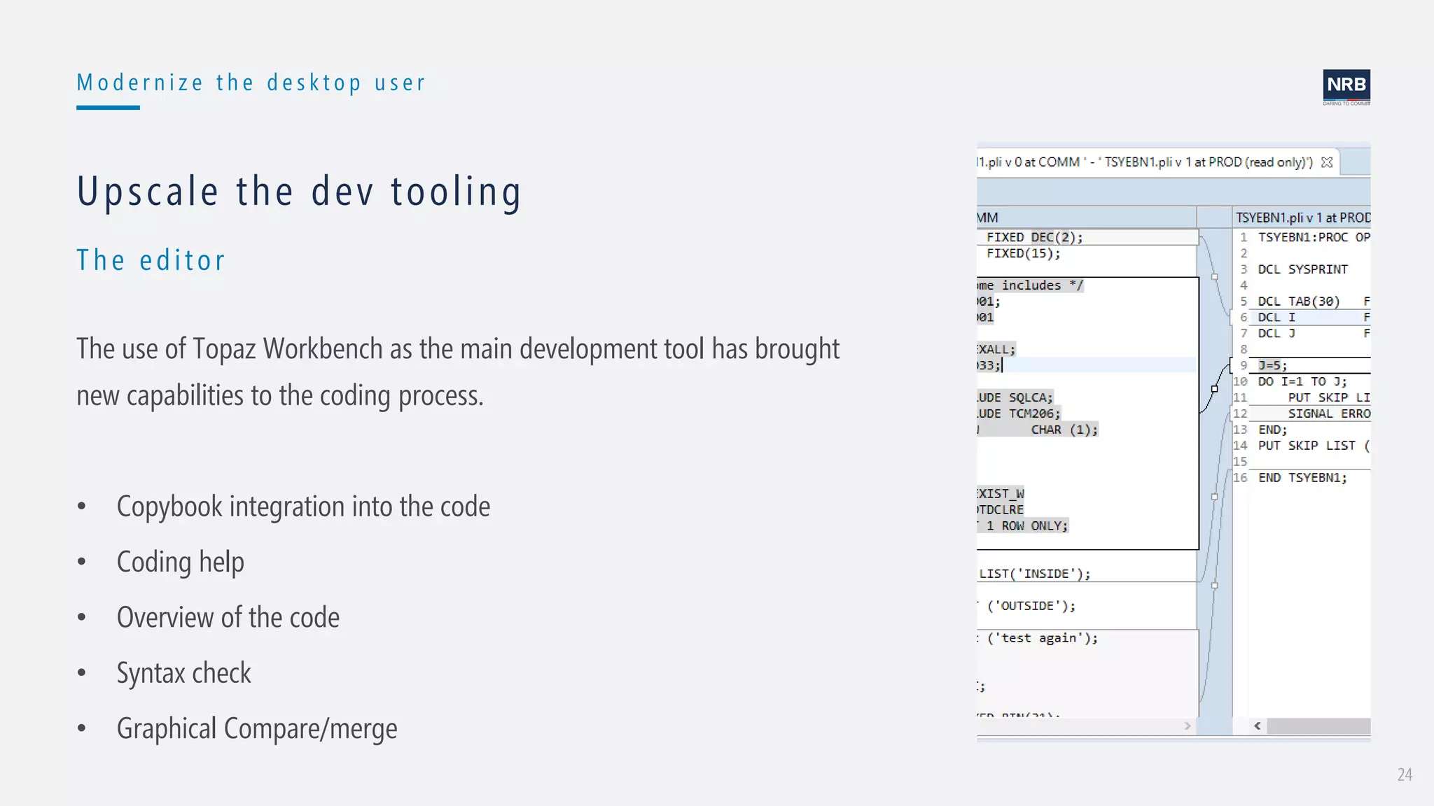 24
M o d e r n i z e t h e d e s k t o p u s e r
Th e edit or
Upscale the dev tooling
The use of Topaz Workbench as the main development tool has brought
new capabilities to the coding process.
• Copybook integration into the code
• Coding help
• Overview of the code
• Syntax check
• Graphical Compare/merge
 