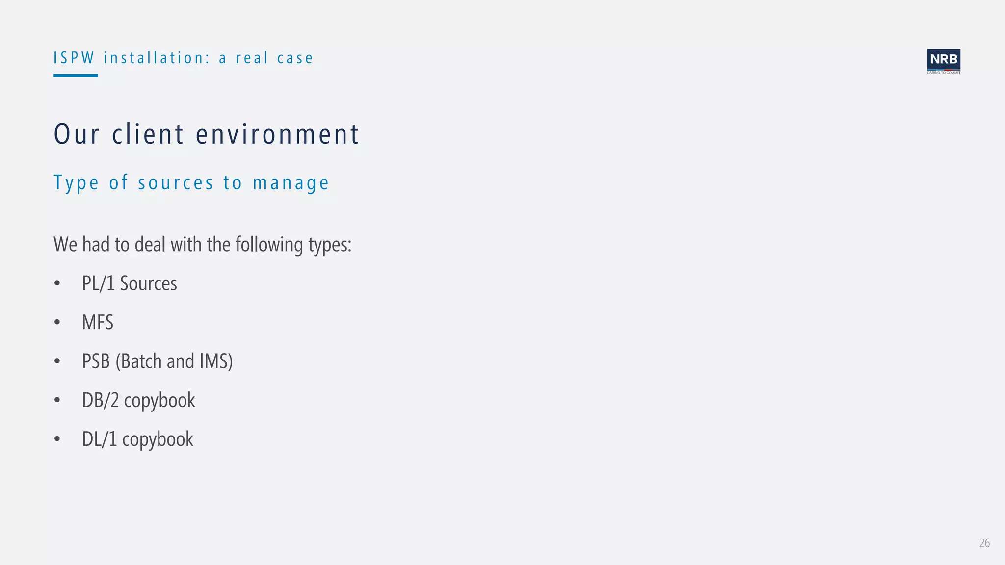 26
I S P W i n s t a l l a t i o n : a r e a l c a s e
Type of sou rces t o man age
Our client environment
We had to deal with the following types:
• PL/1 Sources
• MFS
• PSB (Batch and IMS)
• DB/2 copybook
• DL/1 copybook
 