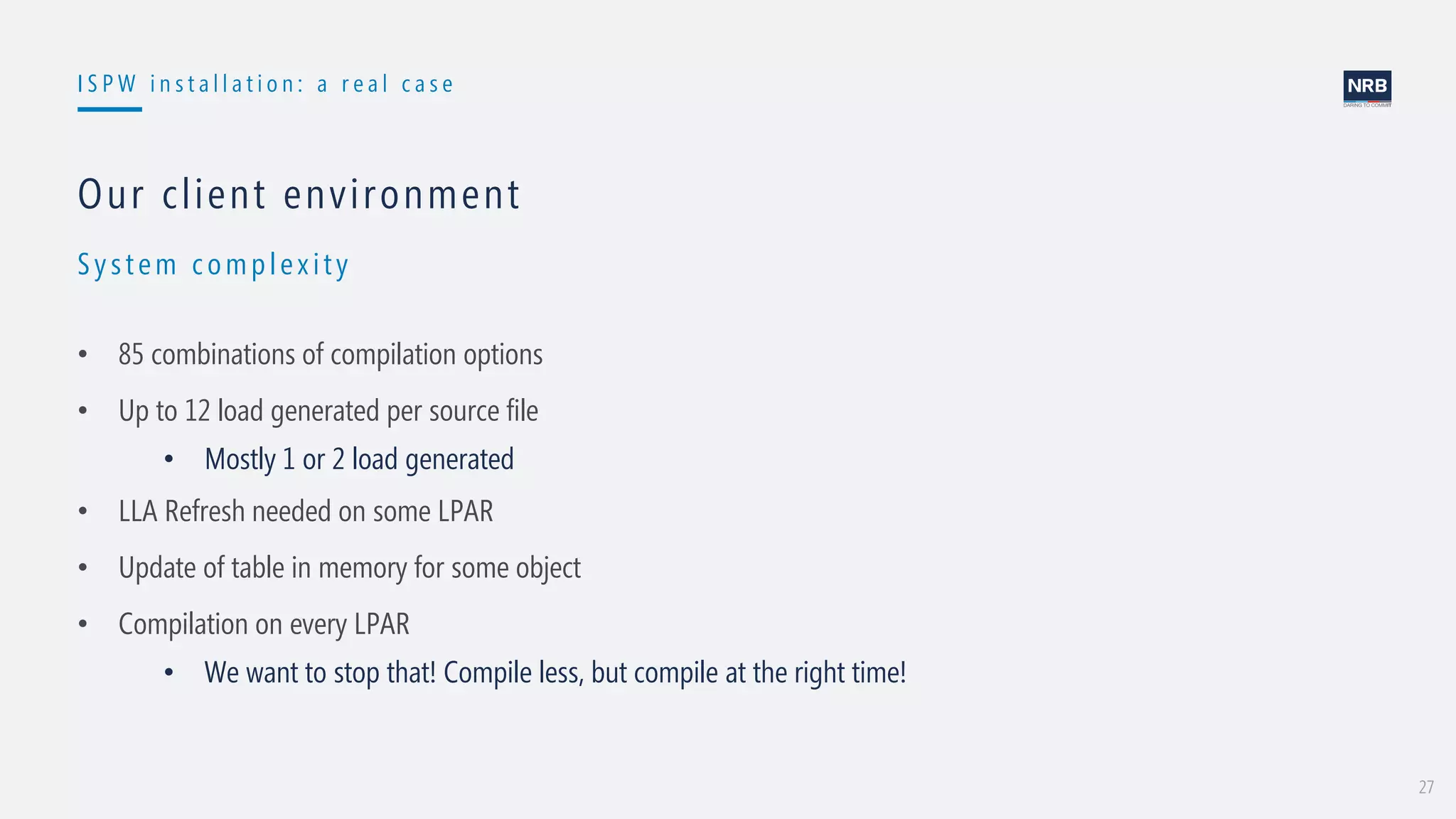 27
I S P W i n s t a l l a t i o n : a r e a l c a s e
Syst em complex it y
Our client environment
• 85 combinations of compilation options
• Up to 12 load generated per source file
• Mostly 1 or 2 load generated
• LLA Refresh needed on some LPAR
• Update of table in memory for some object
• Compilation on every LPAR
• We want to stop that! Compile less, but compile at the right time!
 