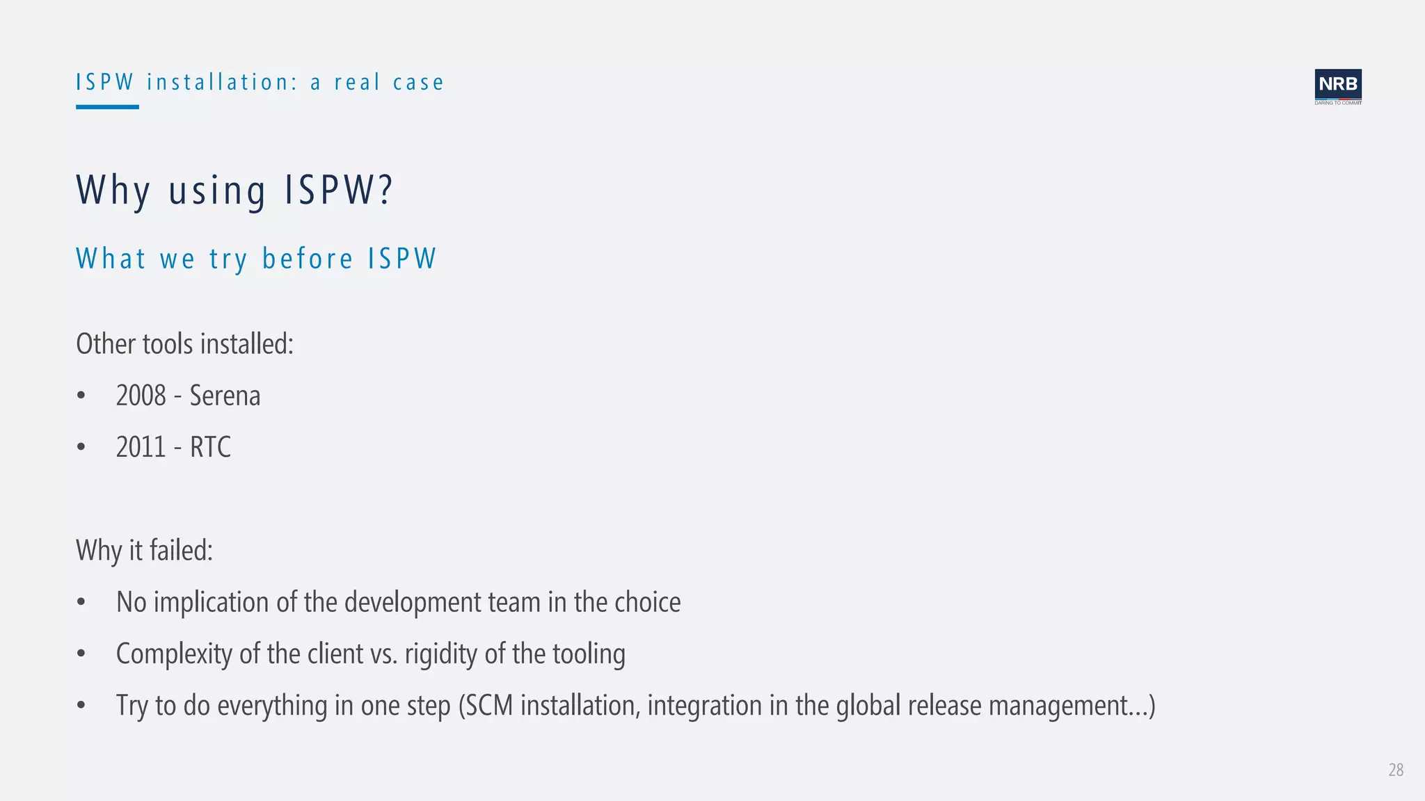28
I S P W i n s t a l l a t i o n : a r e a l c a s e
Wh at w e t ry before ISPW
Why using ISPW?
Other tools installed:
• 2008 - Serena
• 2011 - RTC
Why it failed:
• No implication of the development team in the choice
• Complexity of the client vs. rigidity of the tooling
• Try to do everything in one step (SCM installation, integration in the global release management…)
 