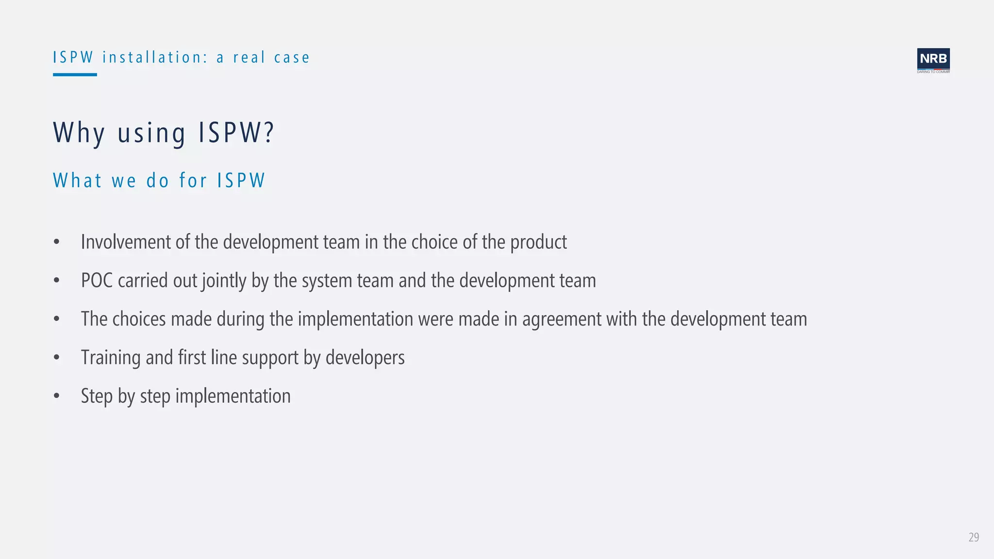 29
I S P W i n s t a l l a t i o n : a r e a l c a s e
Wh at w e do for ISPW
Why using ISPW?
• Involvement of the development team in the choice of the product
• POC carried out jointly by the system team and the development team
• The choices made during the implementation were made in agreement with the development team
• Training and first line support by developers
• Step by step implementation
 