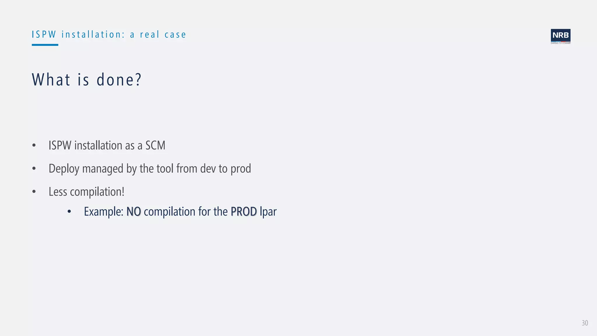 30
I S P W i n s t a l l a t i o n : a r e a l c a s e
What is done?
• ISPW installation as a SCM
• Deploy managed by the tool from dev to prod
• Less compilation!
• Example: NO compilation for the PROD lpar
 