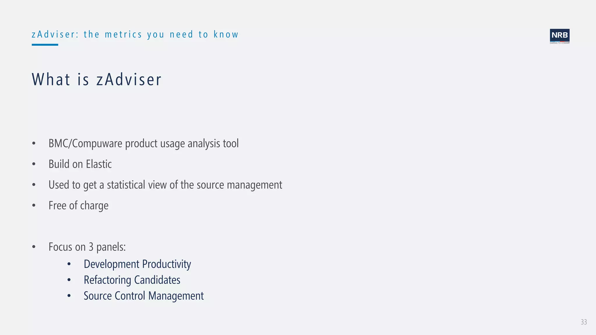 33
z A d v i s e r : t h e m e t r i c s y o u n e e d t o k n o w
What is zAdviser
• BMC/Compuware product usage analysis tool
• Build on Elastic
• Used to get a statistical view of the source management
• Free of charge
• Focus on 3 panels:
• Development Productivity
• Refactoring Candidates
• Source Control Management
 