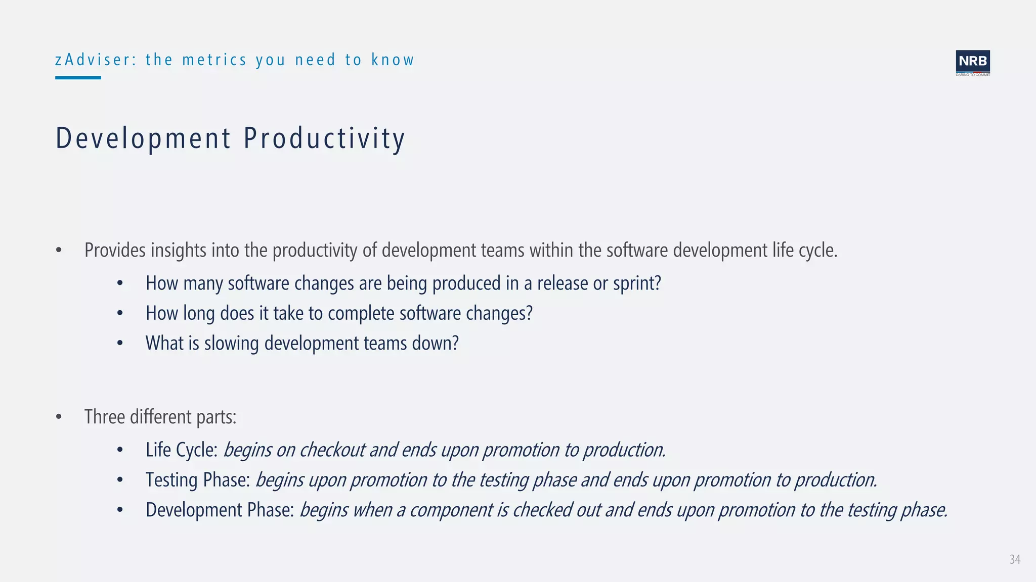 34
z A d v i s e r : t h e m e t r i c s y o u n e e d t o k n o w
Development Productivity
• Provides insights into the productivity of development teams within the software development life cycle.
• How many software changes are being produced in a release or sprint?
• How long does it take to complete software changes?
• What is slowing development teams down?
• Three different parts:
• Life Cycle: begins on checkout and ends upon promotion to production.
• Testing Phase: begins upon promotion to the testing phase and ends upon promotion to production.
• Development Phase: begins when a component is checked out and ends upon promotion to the testing phase.
 