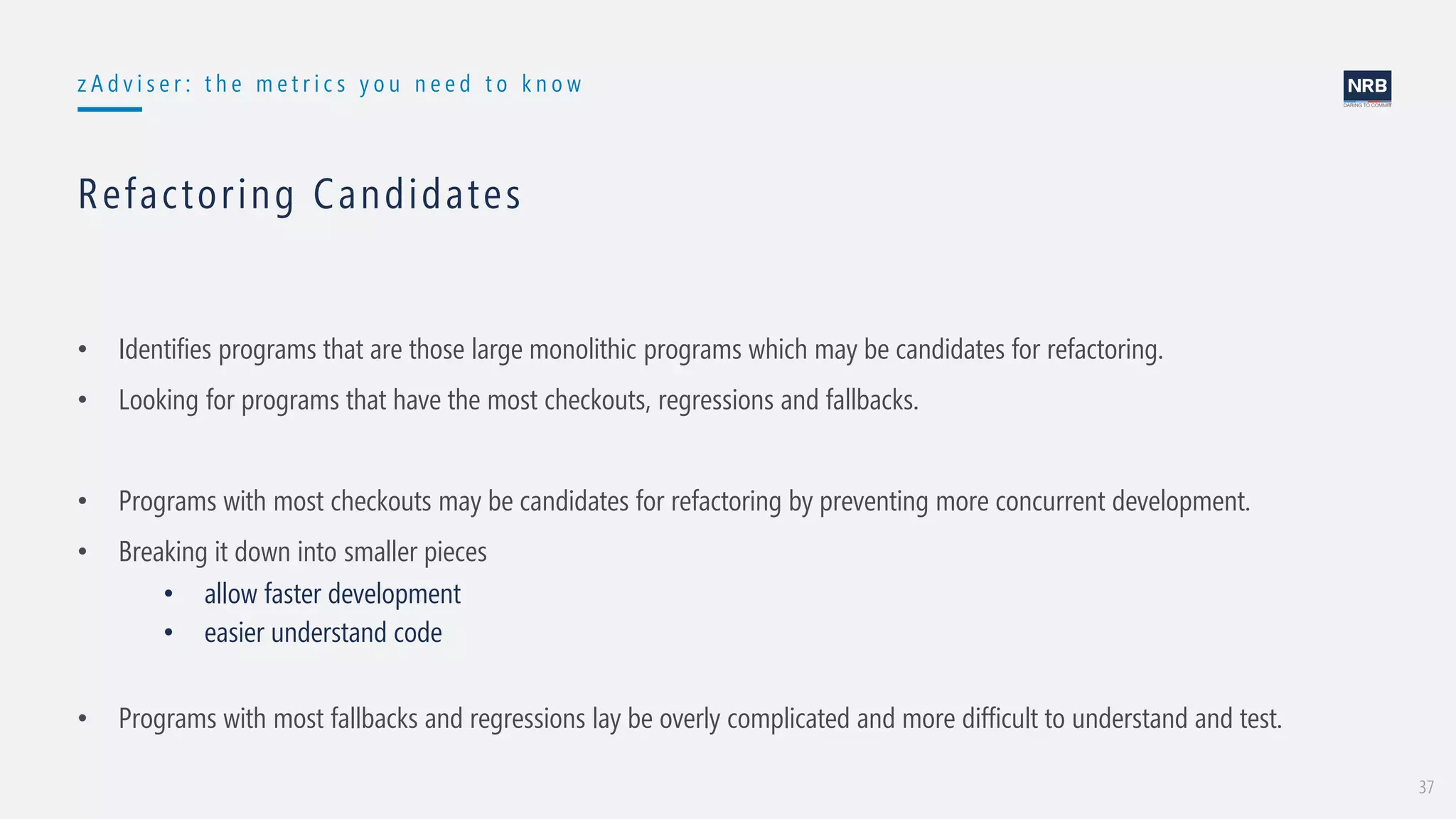 37
z A d v i s e r : t h e m e t r i c s y o u n e e d t o k n o w
Refactoring Candidates
• Identifies programs that are those large monolithic programs which may be candidates for refactoring.
• Looking for programs that have the most checkouts, regressions and fallbacks.
• Programs with most checkouts may be candidates for refactoring by preventing more concurrent development.
• Breaking it down into smaller pieces
• allow faster development
• easier understand code
• Programs with most fallbacks and regressions lay be overly complicated and more difficult to understand and test.
 