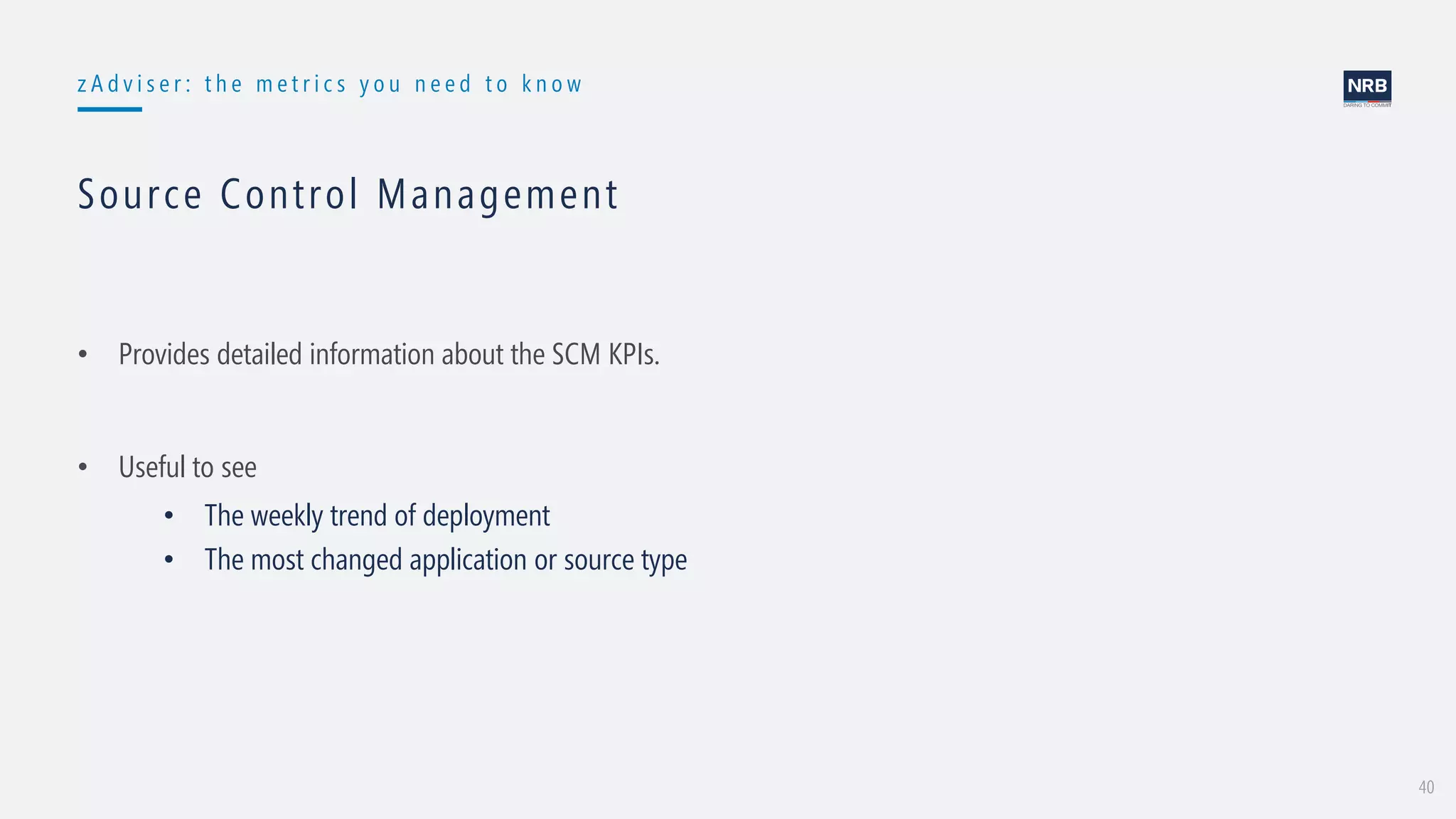 40
z A d v i s e r : t h e m e t r i c s y o u n e e d t o k n o w
Source Control Management
• Provides detailed information about the SCM KPIs.
• Useful to see
• The weekly trend of deployment
• The most changed application or source type
 