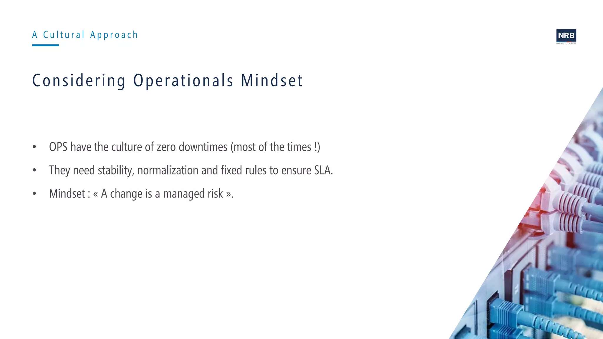6
A C u l t u r a l A p p r o a c h
Considering Operationals Mindset
• OPS have the culture of zero downtimes (most of the times !)
• They need stability, normalization and fixed rules to ensure SLA.
• Mindset : « A change is a managed risk ».
 