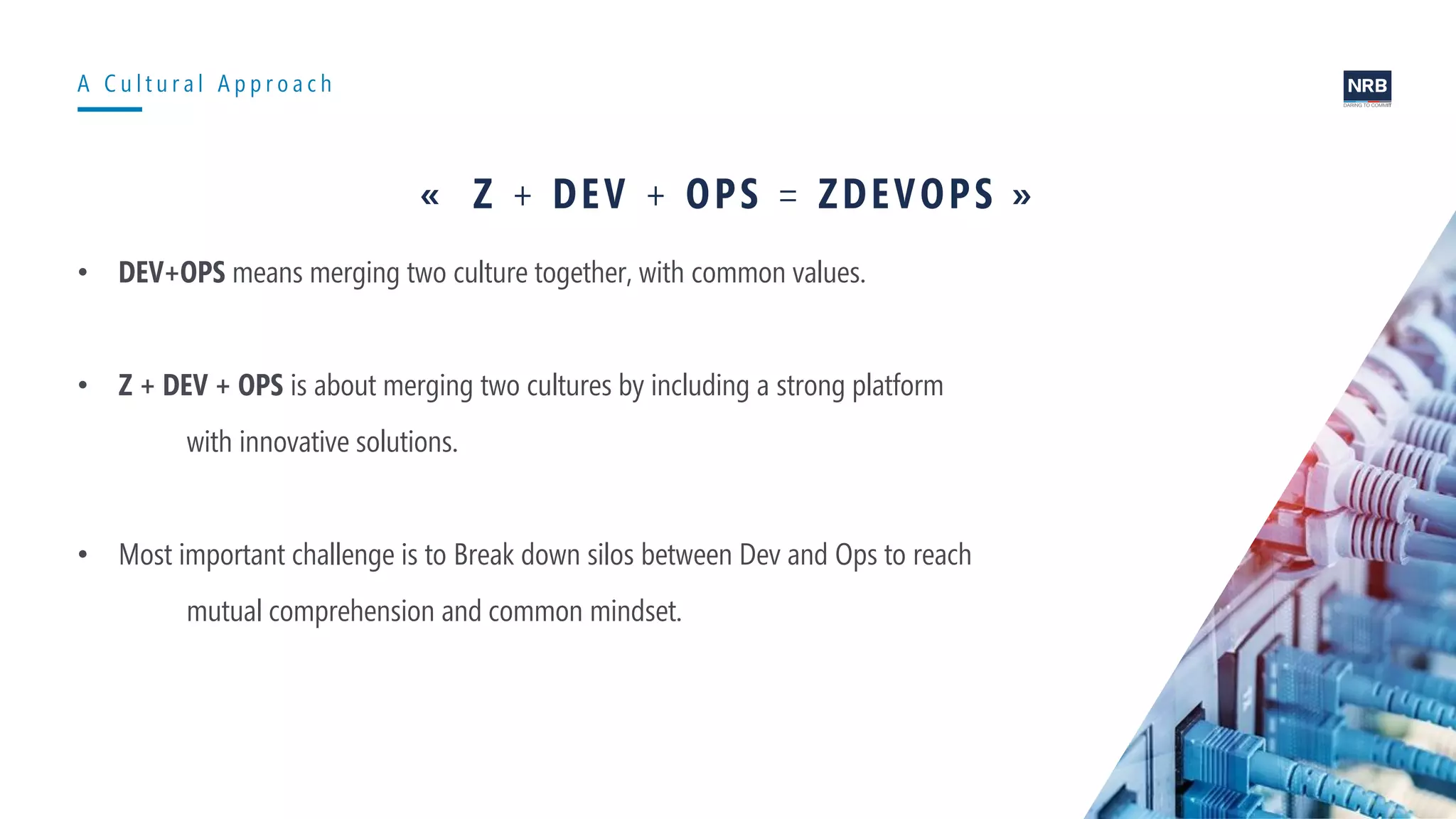 8
A C u l t u r a l A p p r o a c h
« Z + DEV + OPS = ZDEVOPS »
• DEV+OPS means merging two culture together, with common values.
• Z + DEV + OPS is about merging two cultures by including a strong platform
with innovative solutions.
• Most important challenge is to Break down silos between Dev and Ops to reach
mutual comprehension and common mindset.
 