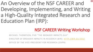 An Overview of the NSF CAREER and
Developing, Implementing, and Writing
a High-Quality Integrated Research and
Education Plan (IRP):
MICHAEL THOMPSON, PHD “THE BROADER IMPACTS GUY”
DIRECTOR OF BROADER IMPACTS IN RESEARCH (BIR): HTTP://BIR.OU.EDU/
OFFICE OF THE VICE-PRESIDENT FOR RESEARCH (OVPR)
NSF CAREER Writing Workshop
 
