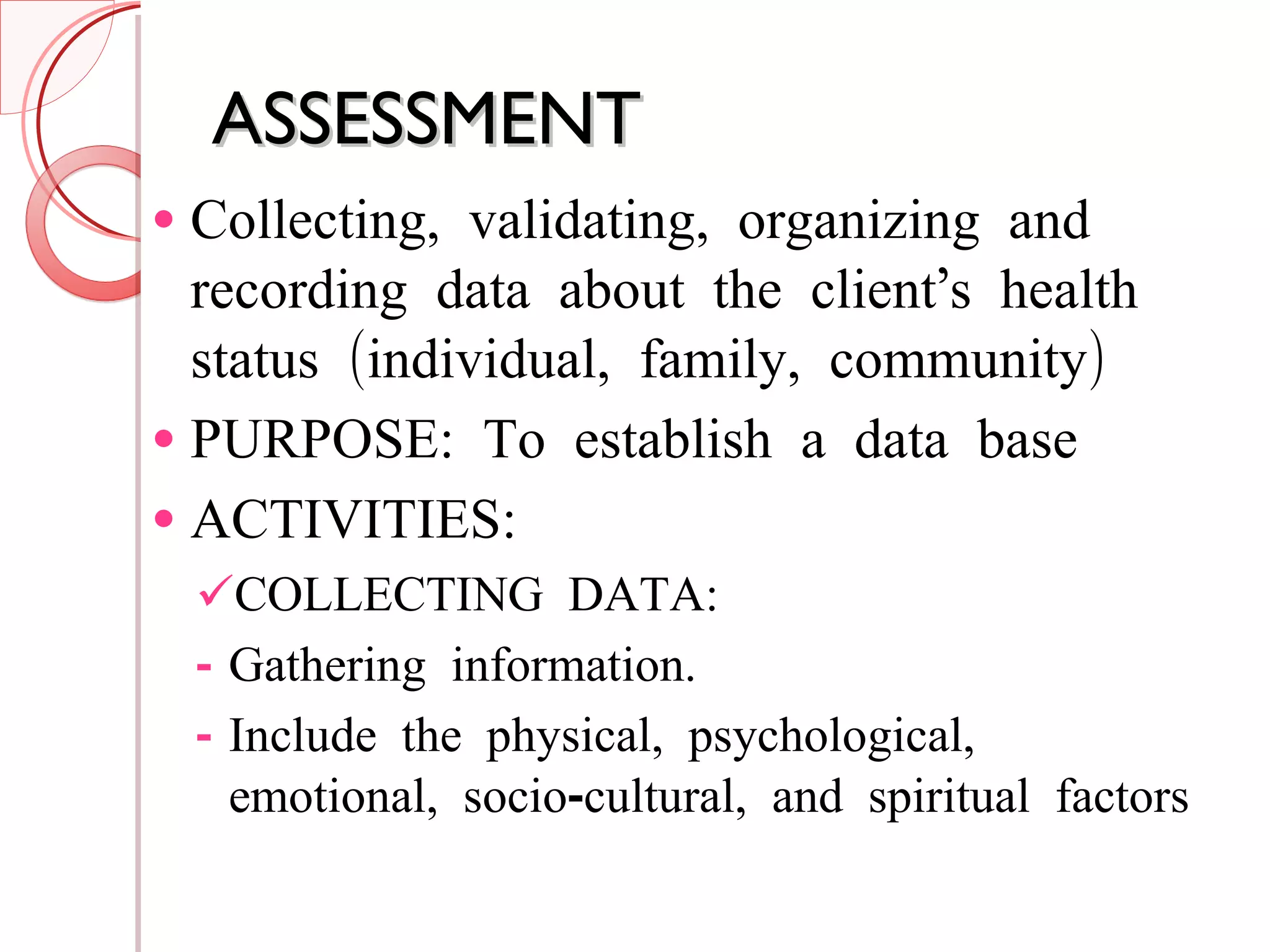 ASSESSMENT Collecting, validating, organizing and recording data about the client’s health status (individual, family, community) PURPOSE: To establish a data base ACTIVITIES: COLLECTING DATA: Gathering information. Include the physical, psychological, emotional, socio-cultural, and spiritual factors 