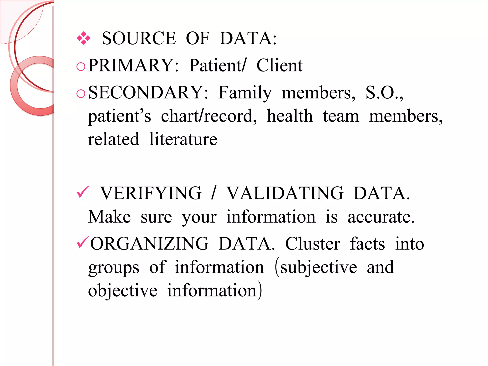 SOURCE OF DATA: PRIMARY: Patient/ Client SECONDARY: Family members, S.O., patient’s chart/record, health team members, related literature VERIFYING / VALIDATING DATA. Make sure your information is accurate. ORGANIZING DATA. Cluster facts into groups of information (subjective and objective information) 