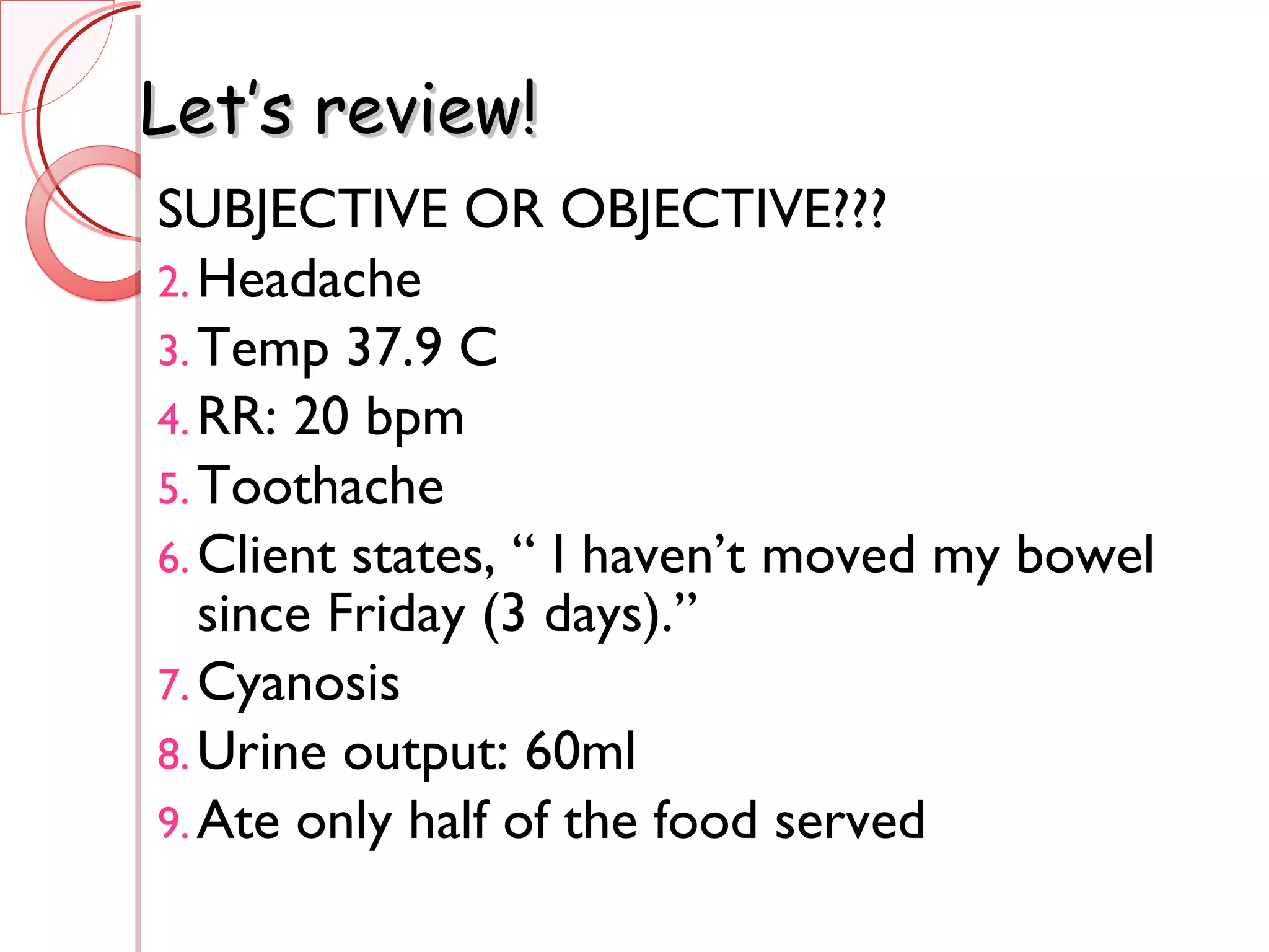 Let’s review! SUBJECTIVE OR OBJECTIVE??? Headache Temp 37.9 C RR: 20 bpm Toothache Client states, “ I haven’t moved my bowel since Friday (3 days).” Cyanosis Urine output: 60ml Ate only half of the food served 