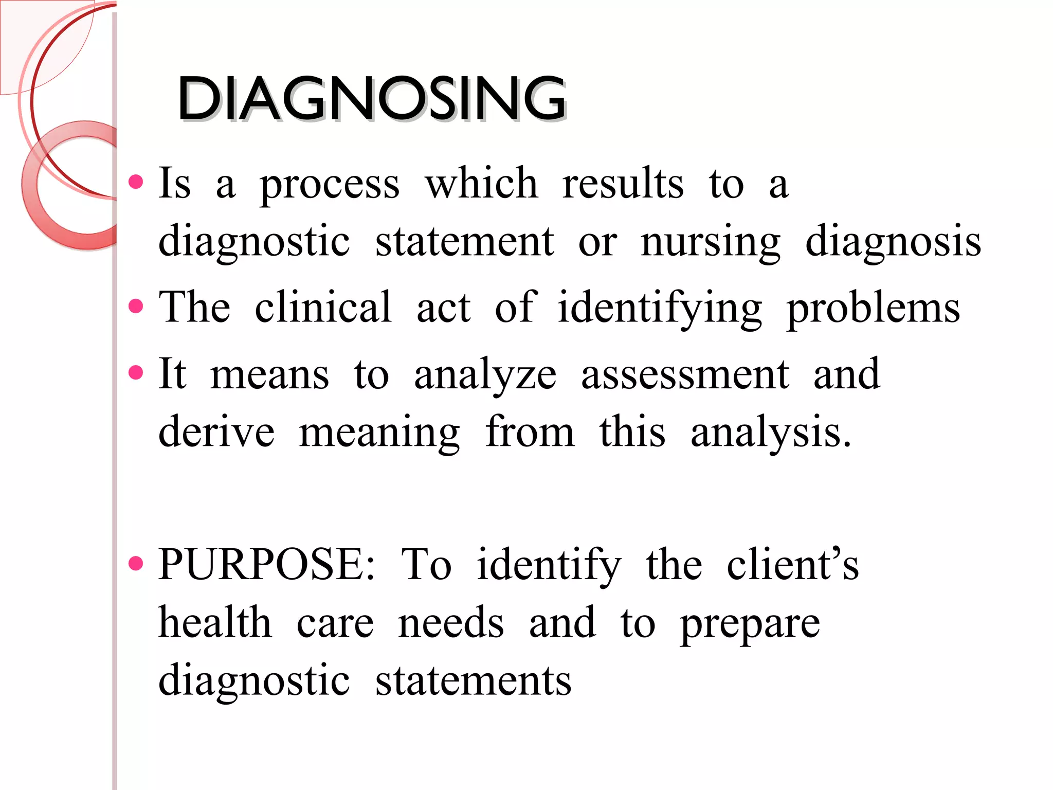 DIAGNOSING Is a process which results to a diagnostic statement or nursing diagnosis The clinical act of identifying problems It means to analyze assessment and derive meaning from this analysis. PURPOSE: To identify the client’s health care needs and to prepare diagnostic statements 