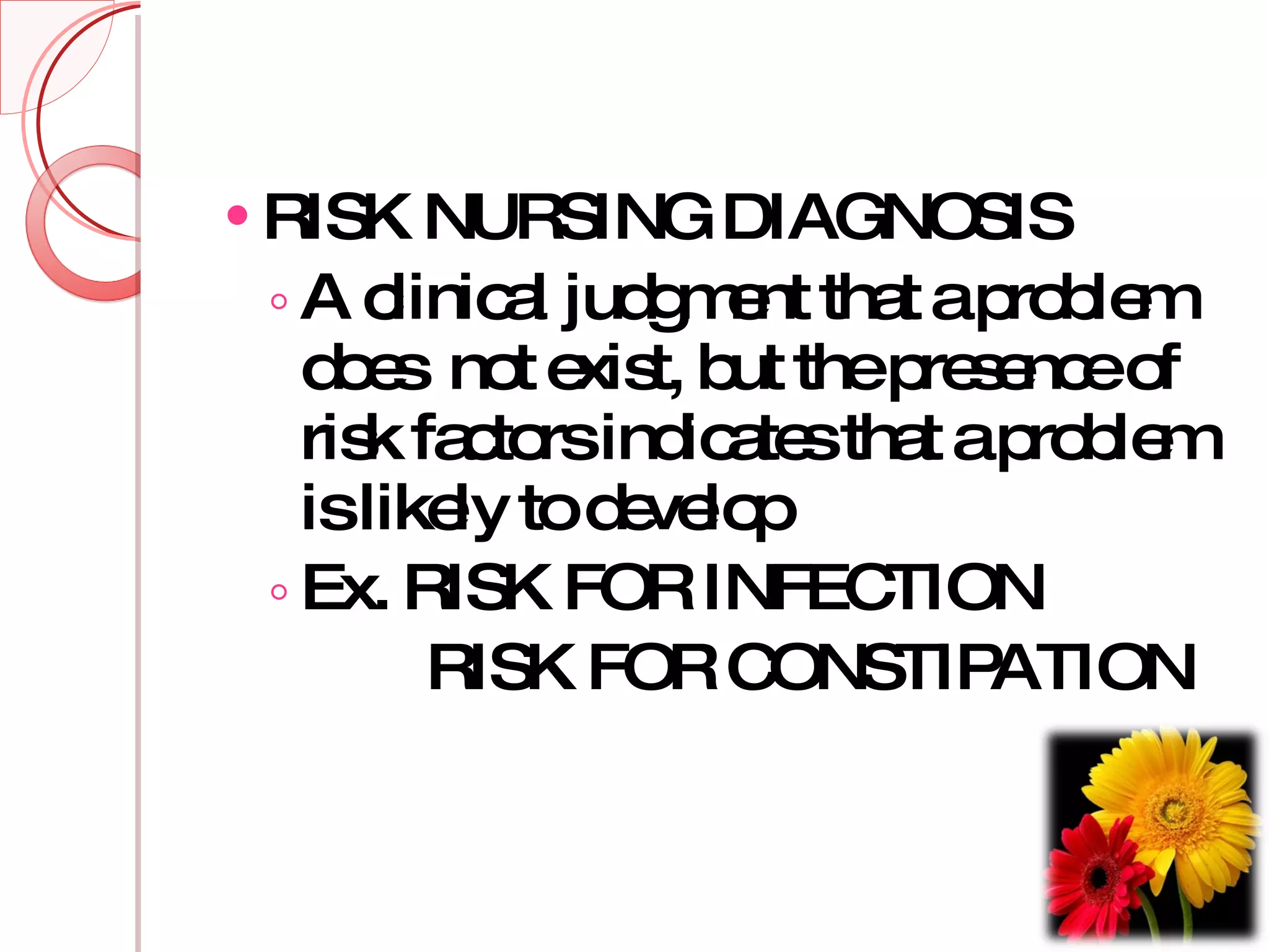 RISK NURSING DIAGNOSIS A clinical judgment that a problem does  not exist, but the presence of risk factors indicates that a problem is likely to develop Ex. RISK FOR INFECTION RISK FOR CONSTIPATION 