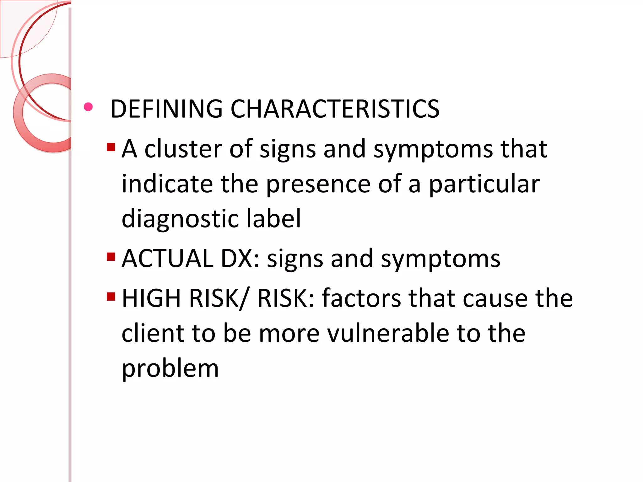DEFINING CHARACTERISTICS A cluster of signs and symptoms that indicate the presence of a particular diagnostic label ACTUAL DX: signs and symptoms HIGH RISK/ RISK: factors that cause the client to be more vulnerable to the problem 