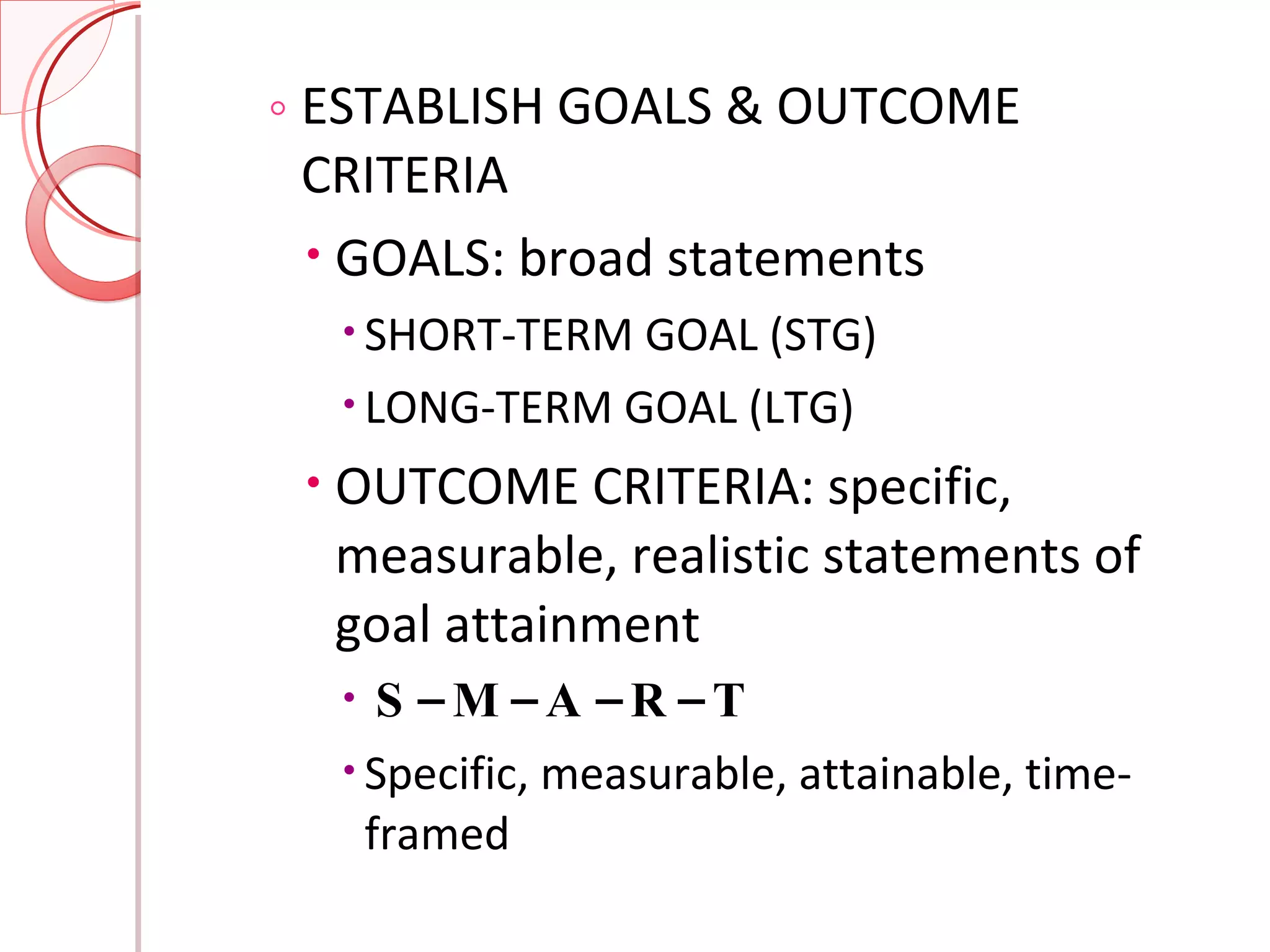 ESTABLISH GOALS & OUTCOME CRITERIA GOALS: broad statements SHORT-TERM GOAL (STG) LONG-TERM GOAL (LTG) OUTCOME CRITERIA: specific, measurable, realistic statements of goal attainment S – M – A – R – T Specific, measurable, attainable, time-framed 