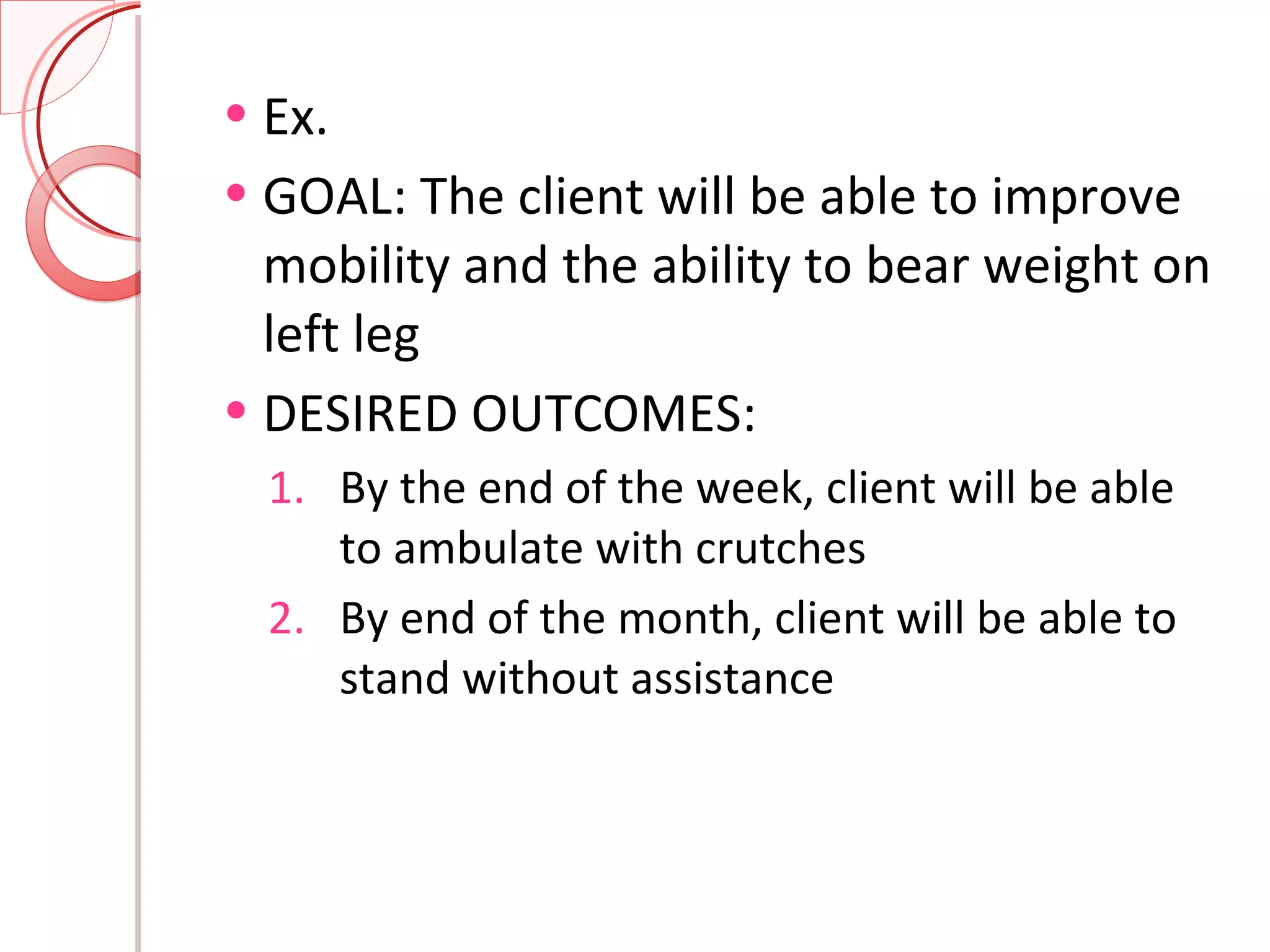 Ex.  GOAL: The client will be able to improve mobility and the ability to bear weight on left leg DESIRED OUTCOMES: By the end of the week, client will be able to ambulate with crutches By end of the month, client will be able to stand without assistance 