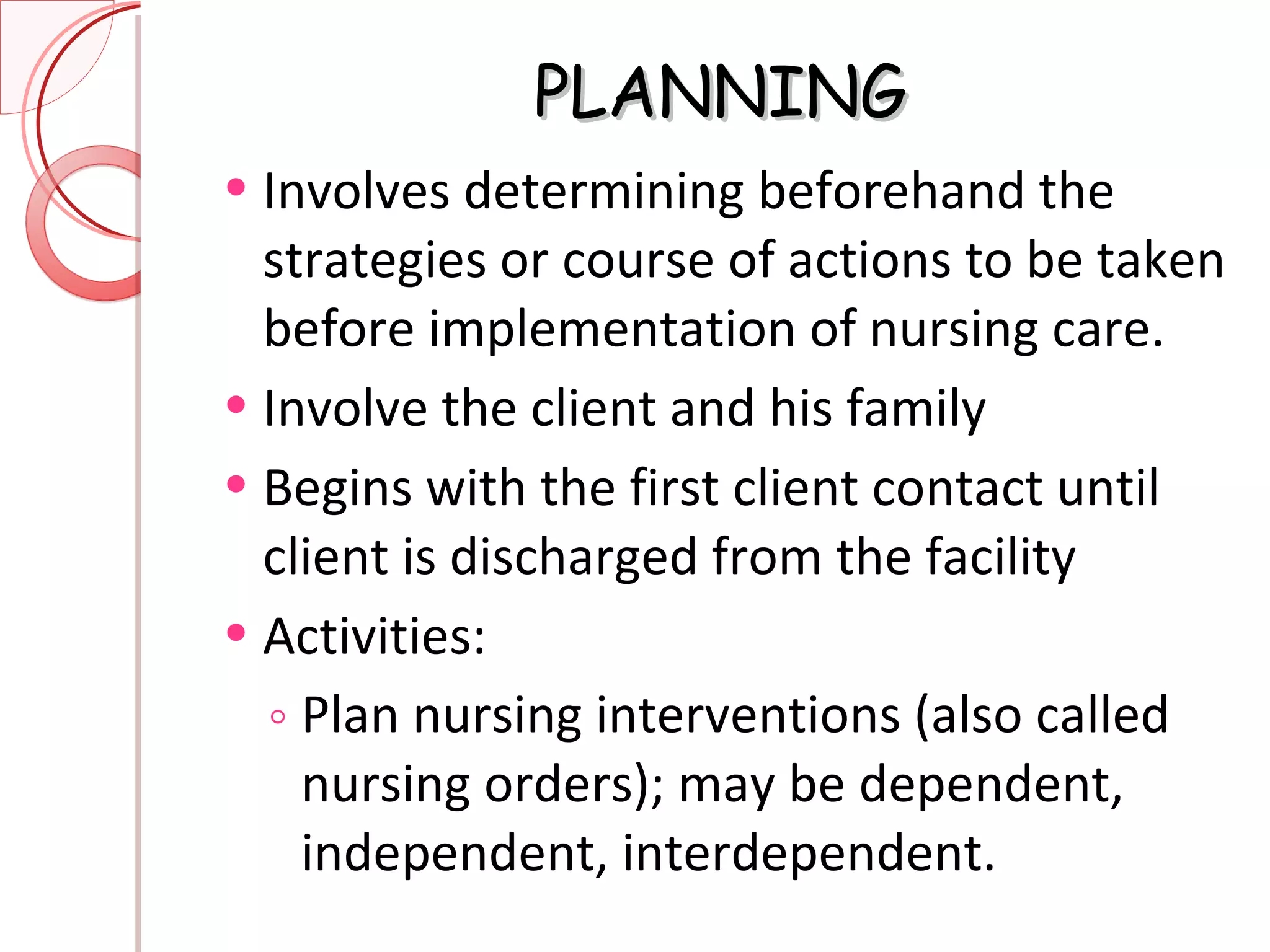 PLANNING Involves determining beforehand the strategies or course of actions to be taken before implementation of nursing care. Involve the client and his family Begins with the first client contact until client is discharged from the facility Activities: Plan nursing interventions (also called nursing orders); may be dependent, independent, interdependent. 