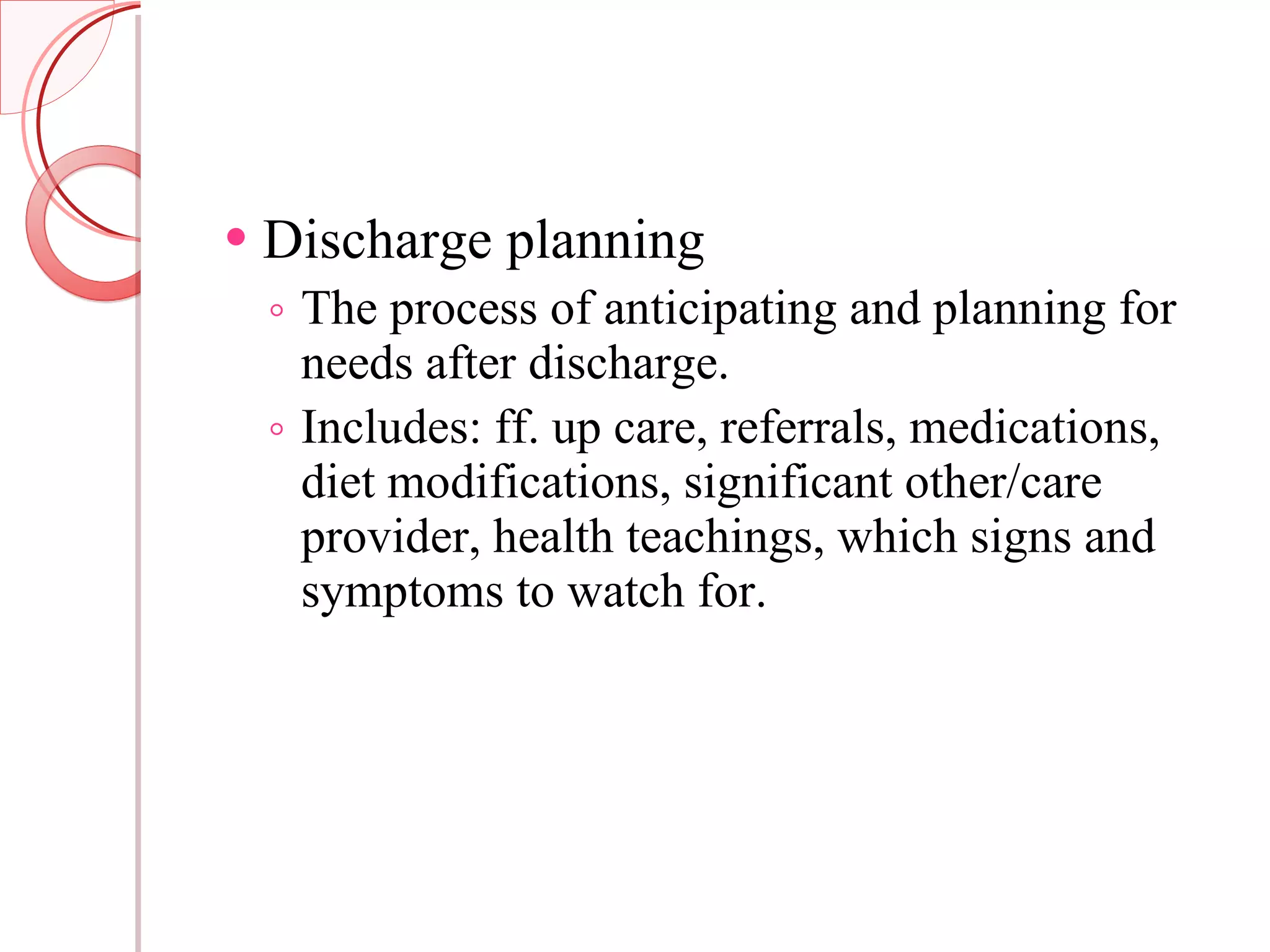 Discharge planning The process of anticipating and planning for needs after discharge. Includes: ff. up care, referrals, medications, diet modifications, significant other/care provider, health teachings, which signs and symptoms to watch for. 