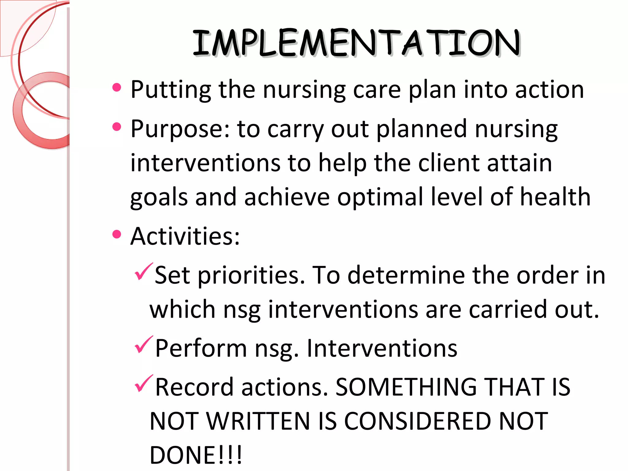 IMPLEMENTATION Putting the nursing care plan into action Purpose: to carry out planned nursing interventions to help the client attain goals and achieve optimal level of health Activities:  Set priorities. To determine the order in which nsg interventions are carried out. Perform nsg. Interventions Record actions. SOMETHING THAT IS NOT WRITTEN IS CONSIDERED NOT DONE!!! 