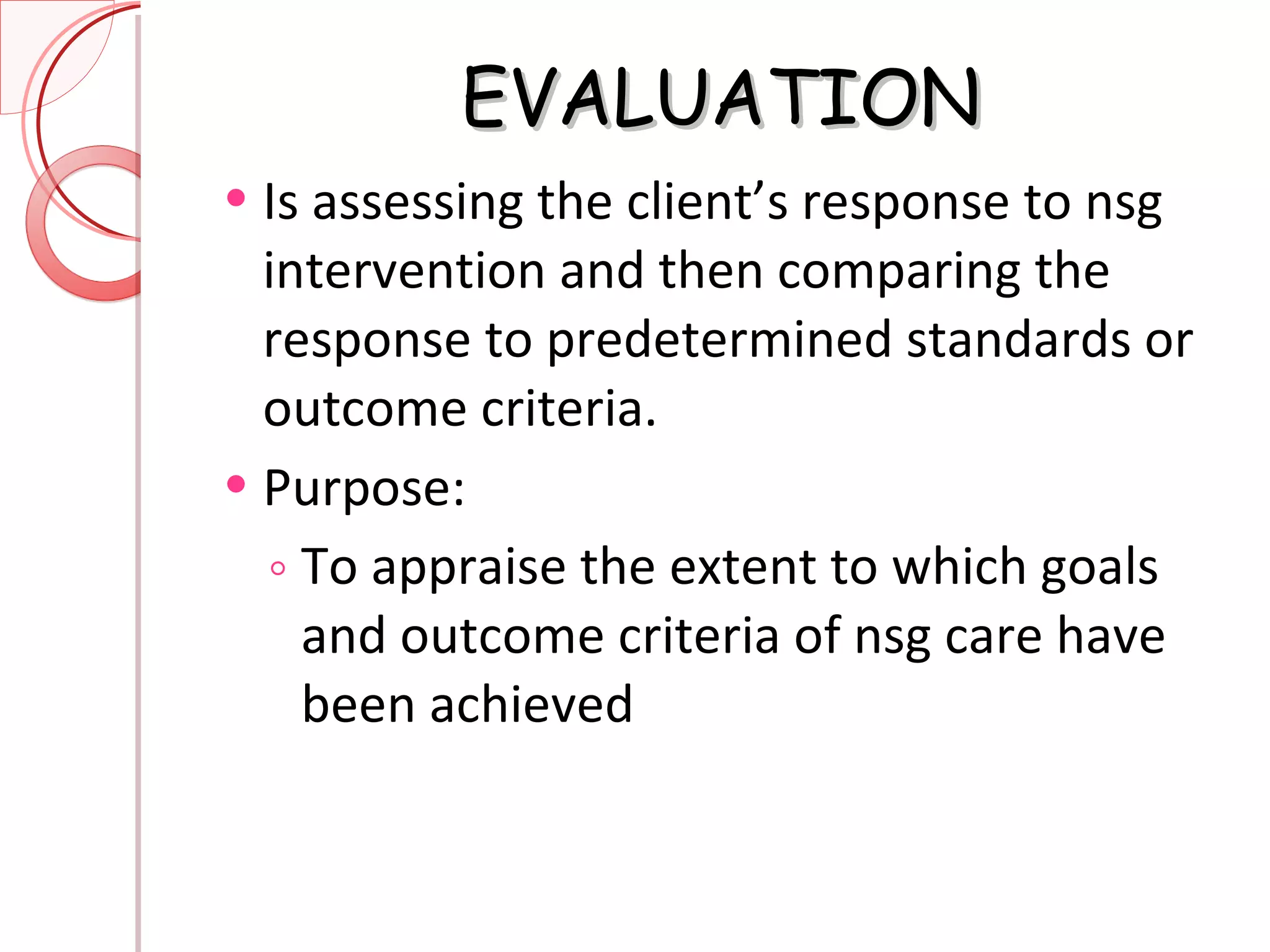 EVALUATION Is assessing the client’s response to nsg intervention and then comparing the response to predetermined standards or outcome criteria. Purpose: To appraise the extent to which goals and outcome criteria of nsg care have been achieved 