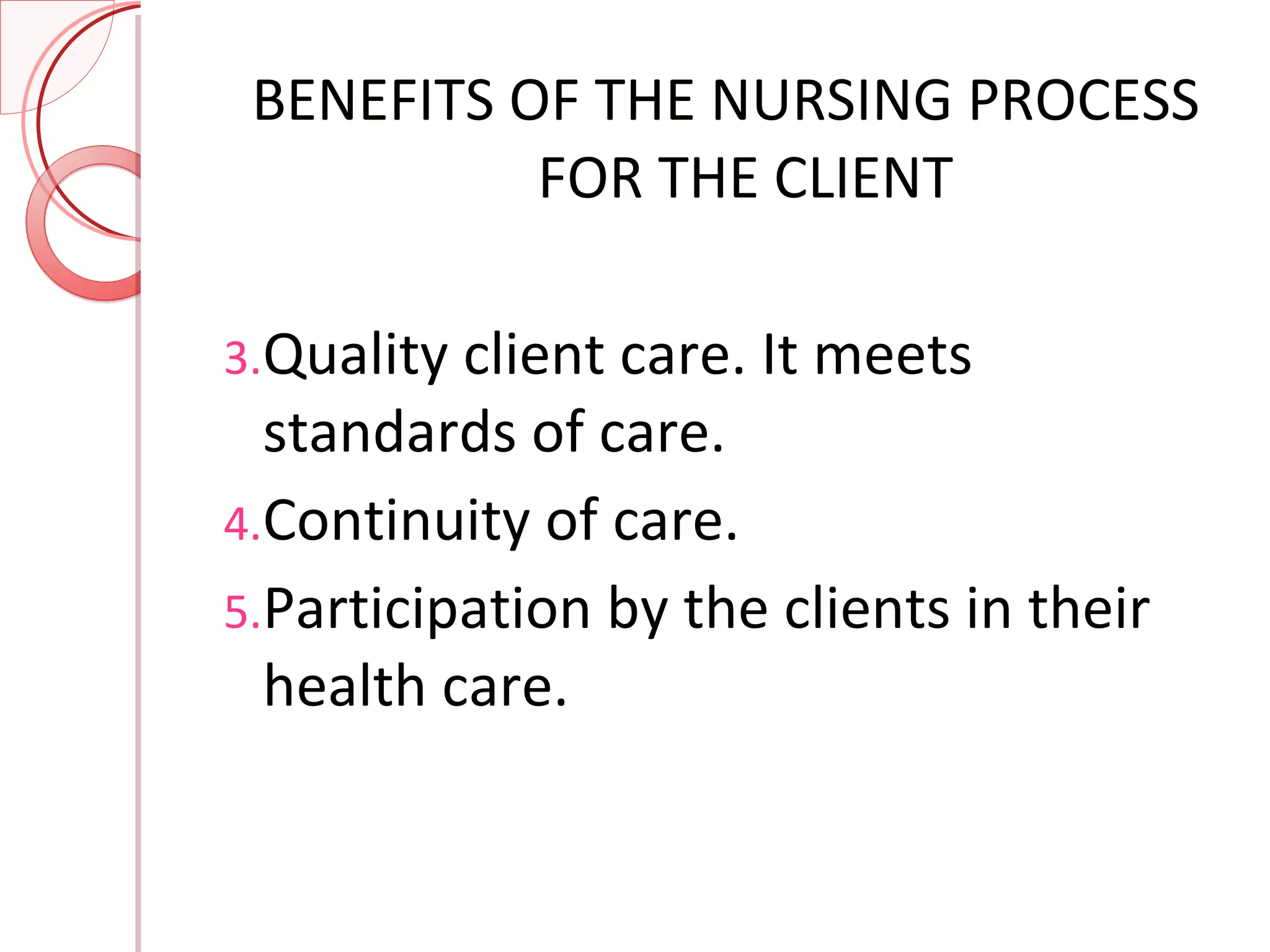 BENEFITS OF THE NURSING PROCESS FOR THE CLIENT Quality client care. It meets standards of care. Continuity of care. Participation by the clients in their health care. 