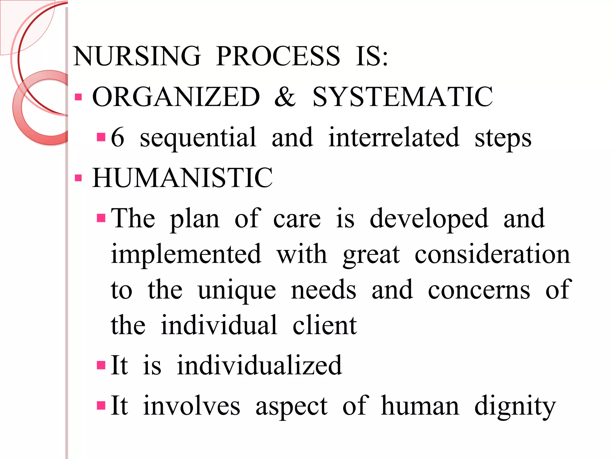 NURSING PROCESS IS: ORGANIZED & SYSTEMATIC 6 sequential and interrelated steps HUMANISTIC  The plan of care is developed and implemented with great consideration to the unique needs and concerns of the individual client It is individualized It involves aspect of human dignity 
