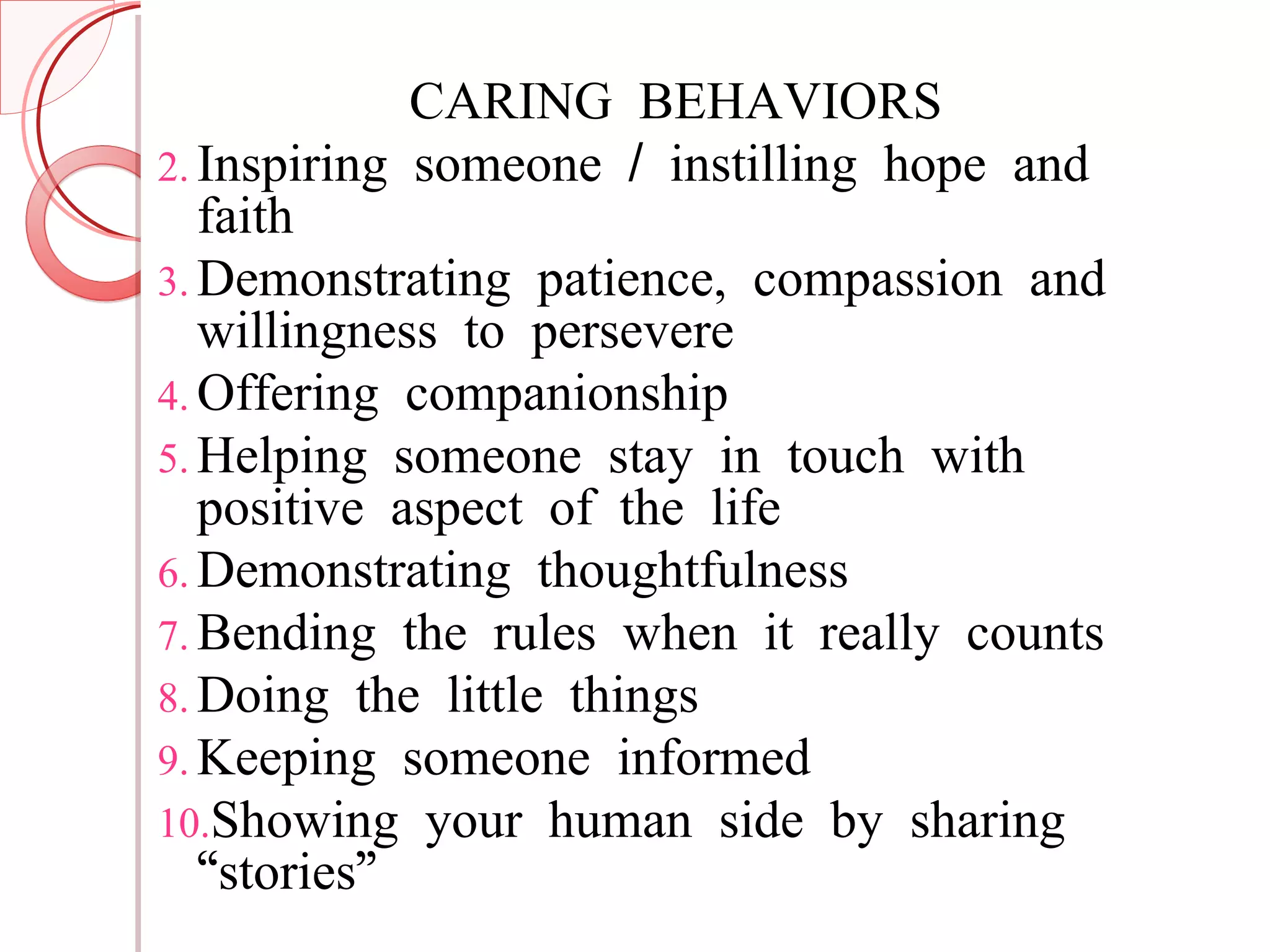 CARING BEHAVIORS Inspiring someone / instilling hope and faith Demonstrating patience, compassion and willingness to persevere Offering companionship Helping someone stay in touch with positive aspect of the life Demonstrating thoughtfulness Bending the rules when it really counts Doing the little things Keeping someone informed Showing your human side by sharing “stories” 