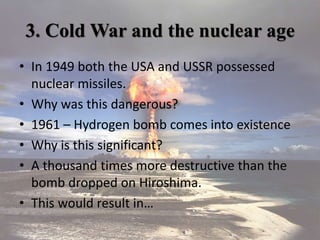 3. Cold War and the nuclear age
• In 1949 both the USA and USSR possessed
nuclear missiles.
• Why was this dangerous?
• 1961 – Hydrogen bomb comes into existence
• Why is this significant?
• A thousand times more destructive than the
bomb dropped on Hiroshima.
• This would result in…
 