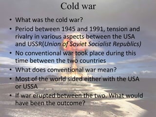 Cold war
• What was the cold war?
• Period between 1945 and 1991, tension and
rivalry in various aspects between the USA
and USSR(Union of Soviet Socialist Republics)
• No conventional war took place during this
time between the two countries
• What does conventional war mean?
• Most of the world sided either with the USA
or USSA
• If war erupted between the two. What would
have been the outcome?
 