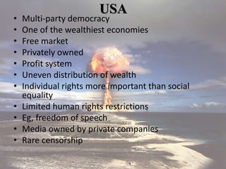 USA
• Multi-party democracy
• One of the wealthiest economies
• Free market
• Privately owned
• Profit system
• Uneven distribution of wealth
• Individual rights more important than social
equality
• Limited human rights restrictions
• Eg, freedom of speech
• Media owned by private companies
• Rare censorship
 