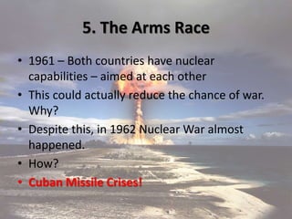 5. The Arms Race
• 1961 – Both countries have nuclear
capabilities – aimed at each other
• This could actually reduce the chance of war.
Why?
• Despite this, in 1962 Nuclear War almost
happened.
• How?
• Cuban Missile Crises!
 
