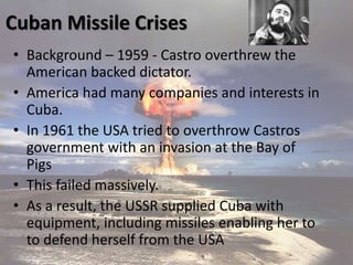 Cuban Missile Crises
• Background – 1959 - Castro overthrew the
American backed dictator.
• America had many companies and interests in
Cuba.
• In 1961 the USA tried to overthrow Castros
government with an invasion at the Bay of
Pigs
• This failed massively.
• As a result, the USSR supplied Cuba with
equipment, including missiles enabling her to
to defend herself from the USA
 
