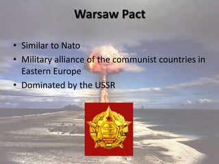 Warsaw Pact
• Similar to Nato
• Military alliance of the communist countries in
Eastern Europe
• Dominated by the USSR
 