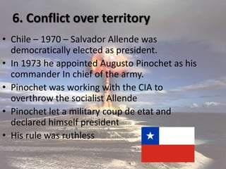 6. Conflict over territory
• Chile – 1970 – Salvador Allende was
democratically elected as president.
• In 1973 he appointed Augusto Pinochet as his
commander In chief of the army.
• Pinochet was working with the CIA to
overthrow the socialist Allende
• Pinochet let a military coup de etat and
declared himself president
• His rule was ruthless
 